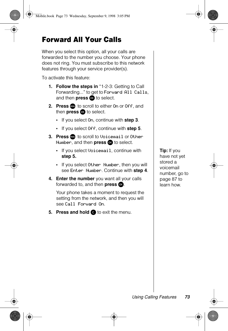 Using Calling Features 73Forward All Your CallsWhen you select this option, all your calls are forwarded to the number you choose. Your phone does not ring. You must subscribe to this network features through your service provider(s).To activate this feature:1.Follow the steps in “1-2-3: Getting to Call Forwarding...” to get to Forward All Calls, and then press ø to select.2.Press M to scroll to either On or Off, and then press ø to select.•If you select On, continue with step 3.•If you select Off, continue with step 5.3.Press M to scroll to Voicemail or Other Number, and then press ø to select.Tip: If you have not yet stored a voicemail number, go to page 87 to learn how.•If you select Voicemail, continue with step 5.•If you select Other Number, then you will see Enter Number. Continue with step 4.4.Enter the number you want all your calls forwarded to, and then press ø.Your phone takes a moment to request the setting from the network, and then you will see Call Forward On.5.Press and hold ç to exit the menu.Mobile.book  Page 73  Wednesday, September 9, 1998  3:05 PM