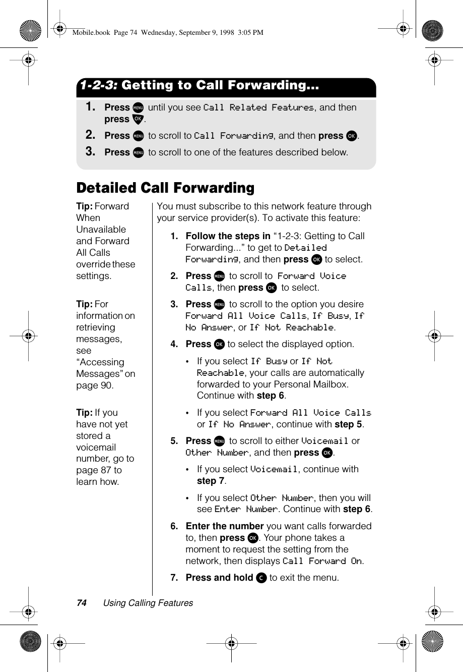 74 Using Calling Features1-2-3: Getting to Call Forwarding...1.Press M until you see Call Related Features, and then press O.2.Press M to scroll to Call Forwarding, and then press ø.3.Press M to scroll to one of the features described below.Detailed Call ForwardingTip: Forward When Unavailable and Forward All Calls override these settings.You must subscribe to this network feature through your service provider(s). To activate this feature:1.Follow the steps in “1-2-3: Getting to Call Forwarding...” to get to Detailed Forwarding, and then press ø to select.2.Press M to scroll to Forward Voice Calls, then press ø to select.Tip: For information on retrieving messages, see “Accessing Messages” on page 90.3.Press M to scroll to the option you desire Forward All Voice Calls, If Busy, If No Answer, or If Not Reachable.4.Press ø to select the displayed option. •If you select If Busy or If Not Reachable, your calls are automatically forwarded to your Personal Mailbox. Continue with step 6.Tip: If you have not yet stored a voicemail number, go to page 87 to learn how.•If you select Forward All Voice Calls or If No Answer, continue with step 5.5.Press M to scroll to either Voicemail or Other Number, and then press ø.•If you select Voicemail, continue with step 7.•If you select Other Number, then you will see Enter Number. Continue with step 6.6.Enter the number you want calls forwarded to, then press ø. Your phone takes a moment to request the setting from the network, then displays Call Forward On.7.Press and hold ç to exit the menu.Mobile.book  Page 74  Wednesday, September 9, 1998  3:05 PM