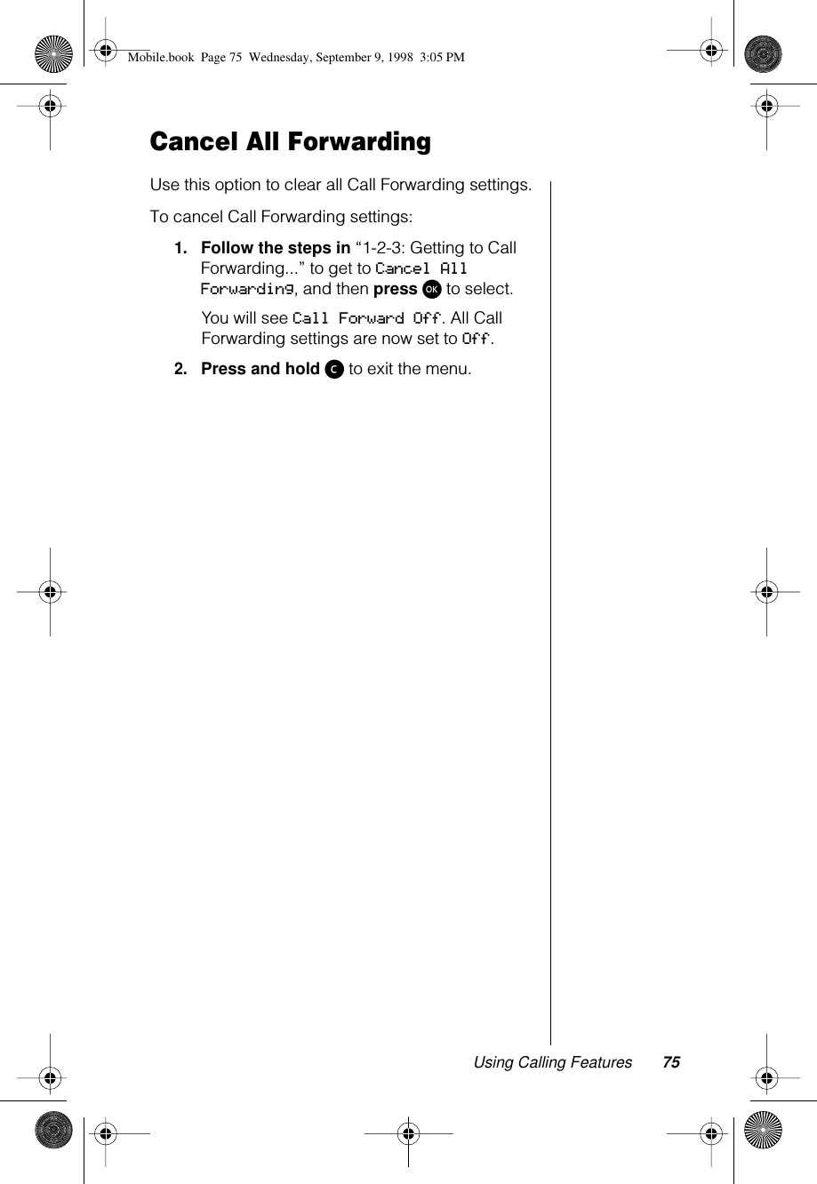 Using Calling Features 75Cancel All ForwardingUse this option to clear all Call Forwarding settings.To cancel Call Forwarding settings:1.Follow the steps in “1-2-3: Getting to Call Forwarding...” to get to Cancel All Forwarding, and then press ø to select.You will see Call Forward Off. All Call Forwarding settings are now set to Off.2.Press and hold ç to exit the menu.Mobile.book  Page 75  Wednesday, September 9, 1998  3:05 PM