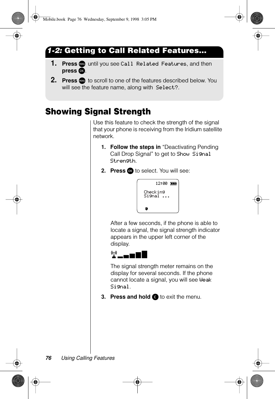 76 Using Calling Features1-2: Getting to Call Related Features...1.Press M until you see Call Related Features, and then press ø.2.Press M to scroll to one of the features described below. You will see the feature name, along with Select?.Showing Signal StrengthUse this feature to check the strength of the signal that your phone is receiving from the Iridium satellite network.1.Follow the steps in “Deactivating Pending Call Drop Signal” to get to Show Signal Strength.2.Press ø to select. You will see:After a few seconds, if the phone is able to locate a signal, the signal strength indicator appears in the upper left corner of the display. rxThe signal strength meter remains on the display for several seconds. If the phone cannot locate a signal, you will see Weak Signal.3.Press and hold ç to exit the menu.12:00CheckingSignal ...Mobile.book  Page 76  Wednesday, September 9, 1998  3:05 PM