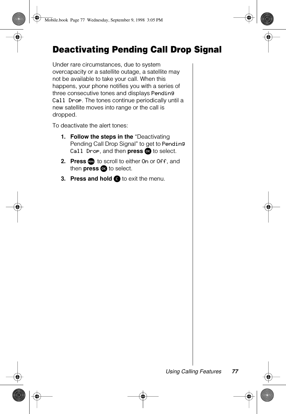 Using Calling Features 77Deactivating Pending Call Drop SignalUnder rare circumstances, due to system overcapacity or a satellite outage, a satellite may not be available to take your call. When this happens, your phone notifies you with a series of three consecutive tones and displays Pending Call Drop. The tones continue periodically until a new satellite moves into range or the call is dropped.To deactivate the alert tones:1.Follow the steps in the “Deactivating Pending Call Drop Signal” to get to Pending Call Drop, and then press ø to select.2.Press M to scroll to either On or Off, and then press ø to select.3.Press and hold ç to exit the menu.Mobile.book  Page 77  Wednesday, September 9, 1998  3:05 PM