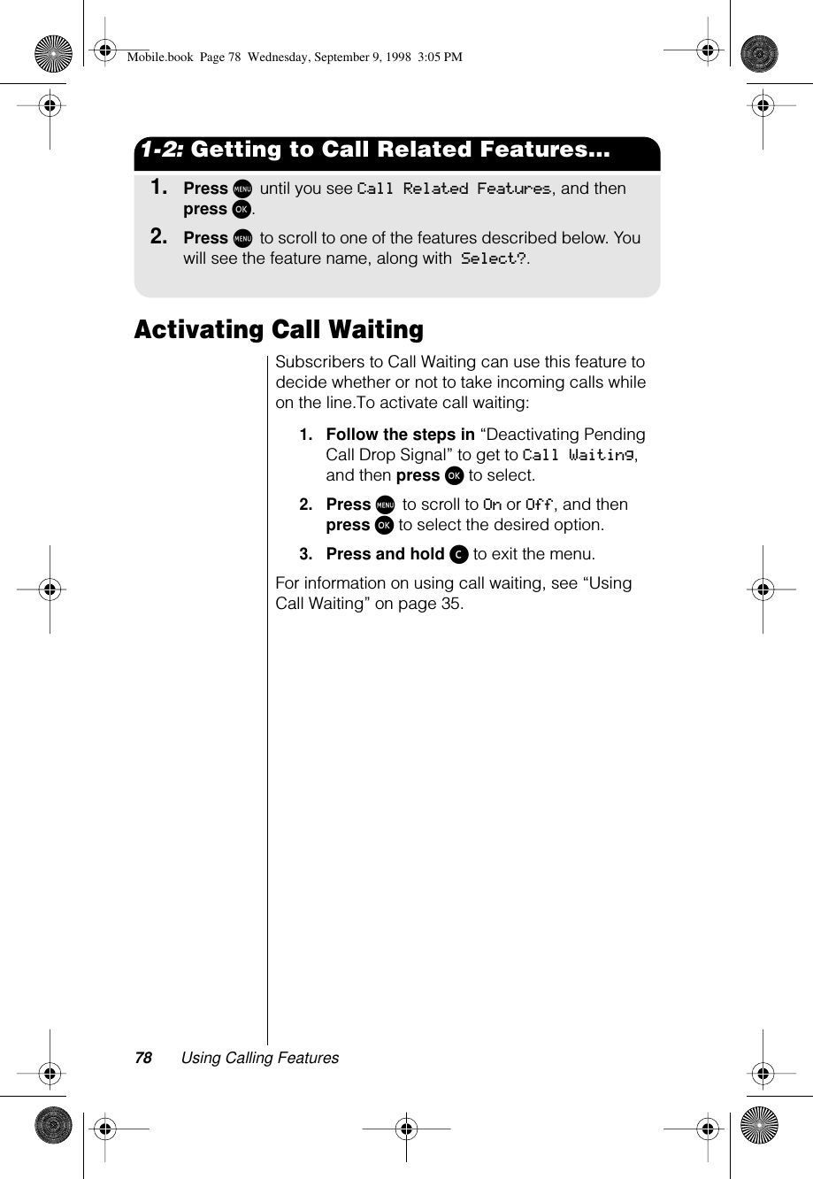 78 Using Calling Features1-2: Getting to Call Related Features...1.Press M until you see Call Related Features, and then press ø.2.Press M to scroll to one of the features described below. You will see the feature name, along with Select?.Activating Call WaitingSubscribers to Call Waiting can use this feature to decide whether or not to take incoming calls while on the line.To activate call waiting:1.Follow the steps in “Deactivating Pending Call Drop Signal” to get to Call Waiting, and then press ø to select.2.Press M to scroll to On or Off, and then press ø to select the desired option.3.Press and hold ç to exit the menu.For information on using call waiting, see “Using Call Waiting” on page 35.Mobile.book  Page 78  Wednesday, September 9, 1998  3:05 PM