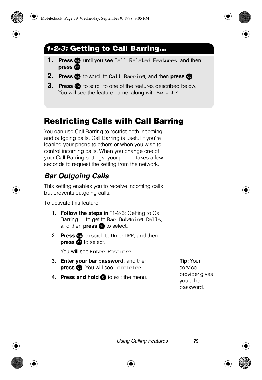 Using Calling Features                     791-2-3: Getting to Call Barring...1.Press M until you see Call Related Features, and then press ø.2.Press M to scroll to Call Barring, and then press ø.3.Press M to scroll to one of the features described below. You will see the feature name, along with Select?.Restricting Calls with Call BarringYou can use Call Barring to restrict both incoming and outgoing calls. Call Barring is useful if you’re loaning your phone to others or when you wish to control incoming calls. When you change one of your Call Barring settings, your phone takes a few seconds to request the setting from the network.Bar Outgoing CallsThis setting enables you to receive incoming calls but prevents outgoing calls.To activate this feature:1.Follow the steps in “1-2-3: Getting to Call Barring...” to get to Bar Outgoing Calls, and then press ø to select.2.Press M to scroll to On or Off, and then press ø to select.You will see Enter Password.Tip: Your service provider gives you a bar password.3.Enter your bar password, and then press ø. You will see Completed.4.Press and hold ç to exit the menu.Mobile.book  Page 79  Wednesday, September 9, 1998  3:05 PM