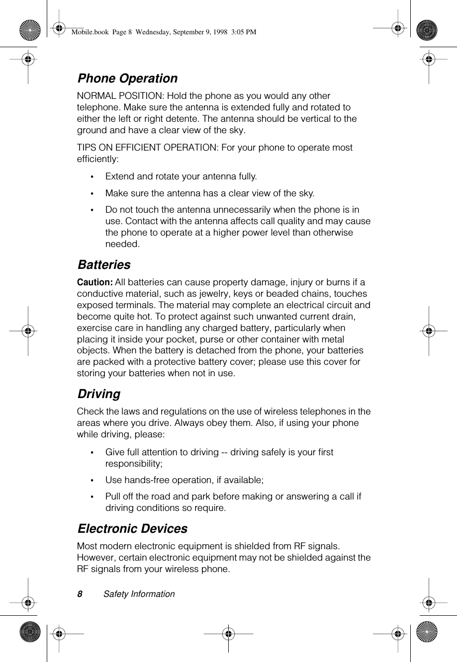  8 Safety Information Phone Operation NORMAL POSITION: Hold the phone as you would any other telephone. Make sure the antenna is extended fully and rotated to either the left or right detente. The antenna should be vertical to the ground and have a clear view of the sky.TIPS ON EFFICIENT OPERATION: For your phone to operate most efficiently: • Extend and rotate your antenna fully. • Make sure the antenna has a clear view of the sky. • Do not touch the antenna unnecessarily when the phone is in use. Contact with the antenna affects call quality and may cause the phone to operate at a higher power level than otherwise needed. Batteries Caution:  All batteries can cause property damage, injury or burns if a conductive material, such as jewelry, keys or beaded chains, touches exposed terminals. The material may complete an electrical circuit and become quite hot. To protect against such unwanted current drain, exercise care in handling any charged battery, particularly when placing it inside your pocket, purse or other container with metal objects. When the battery is detached from the phone, your batteries are packed with a protective battery cover; please use this cover for storing your batteries when not in use. Driving Check the laws and regulations on the use of wireless telephones in the areas where you drive. Always obey them. Also, if using your phone while driving, please: • Give full attention to driving -- driving safely is your ﬁrst responsibility; • Use hands-free operation, if available; • Pull off the road and park before making or answering a call if driving conditions so require. Electronic Devices Most modern electronic equipment is shielded from RF signals. However, certain electronic equipment may not be shielded against the RF signals from your wireless phone. Mobile.book  Page 8  Wednesday, September 9, 1998  3:05 PM