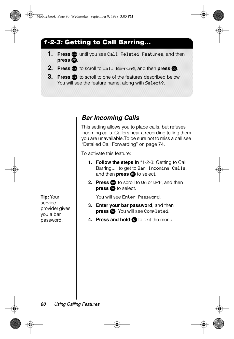 80 Using Calling Features1-2-3: Getting to Call Barring...1.Press M until you see Call Related Features, and then press ø.2.Press M to scroll to Call Barring, and then press ø.3.Press M to scroll to one of the features described below. You will see the feature name, along with Select?.Bar Incoming Calls This setting allows you to place calls, but refuses incoming calls. Callers hear a recording telling them you are unavailable.To be sure not to miss a call see “Detailed Call Forwarding” on page 74.To activate this feature:1.Follow the steps in “1-2-3: Getting to Call Barring...” to get to Bar Incoming Calls, and then press ø to select.2.Press M to scroll to On or Off, and then press ø to select.Tip: Your service provider gives you a bar password.You will see Enter Password.3.Enter your bar password, and then press ø. You will see Completed.4.Press and hold ç to exit the menu.Mobile.book  Page 80  Wednesday, September 9, 1998  3:05 PM