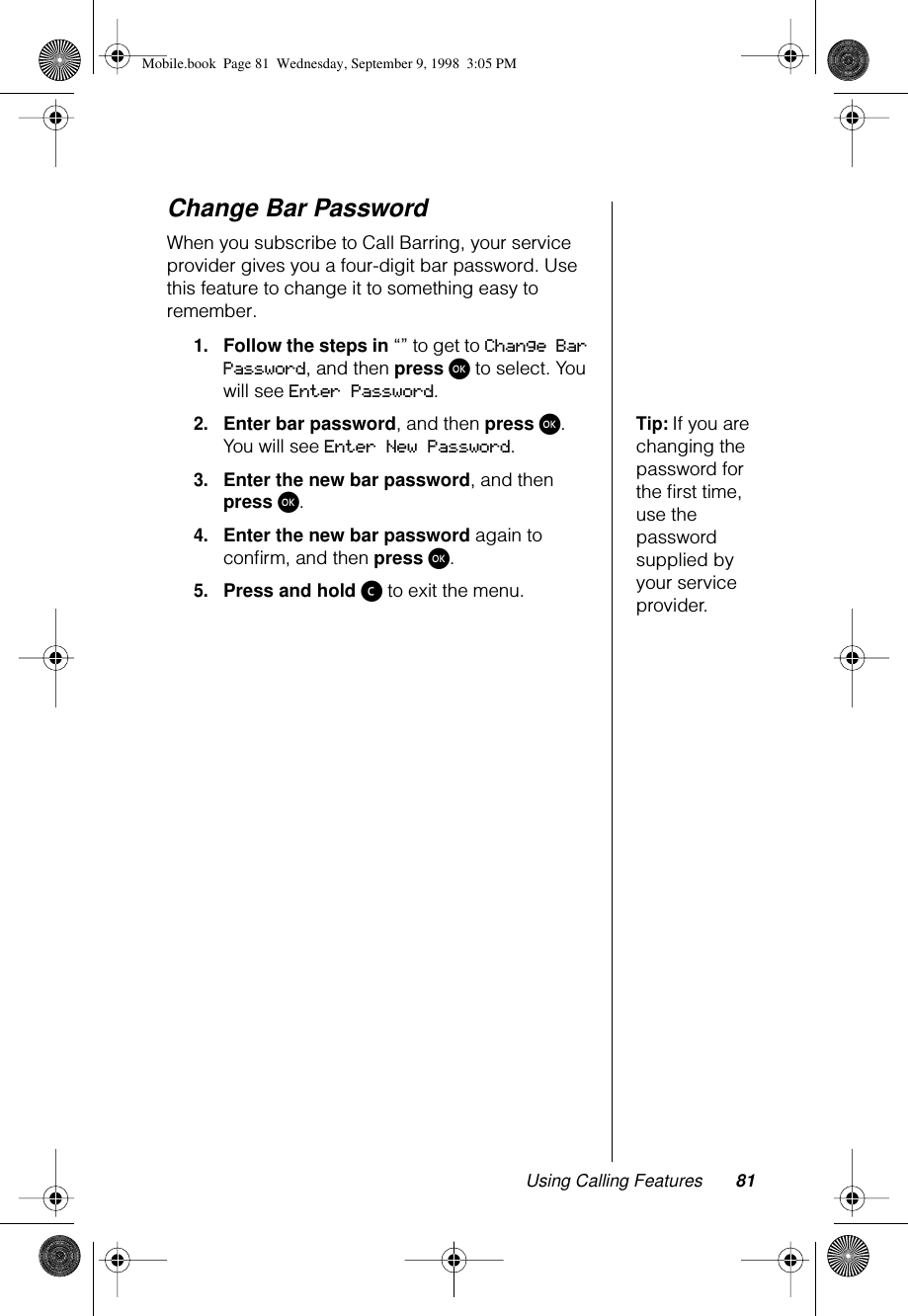 Using Calling Features 81Change Bar PasswordWhen you subscribe to Call Barring, your service provider gives you a four-digit bar password. Use this feature to change it to something easy to remember.1.Follow the steps in “” to get to Change Bar Password, and then press ø to select. You will see Enter Password.Tip: If you are changing the password for the ﬁrst time, use the password supplied by your service provider.2.Enter bar password, and then press ø. You will see Enter New Password.3.Enter the new bar password, and then press ø.4.Enter the new bar password again to conﬁrm, and then press ø.5.Press and hold ç to exit the menu.Mobile.book  Page 81  Wednesday, September 9, 1998  3:05 PM