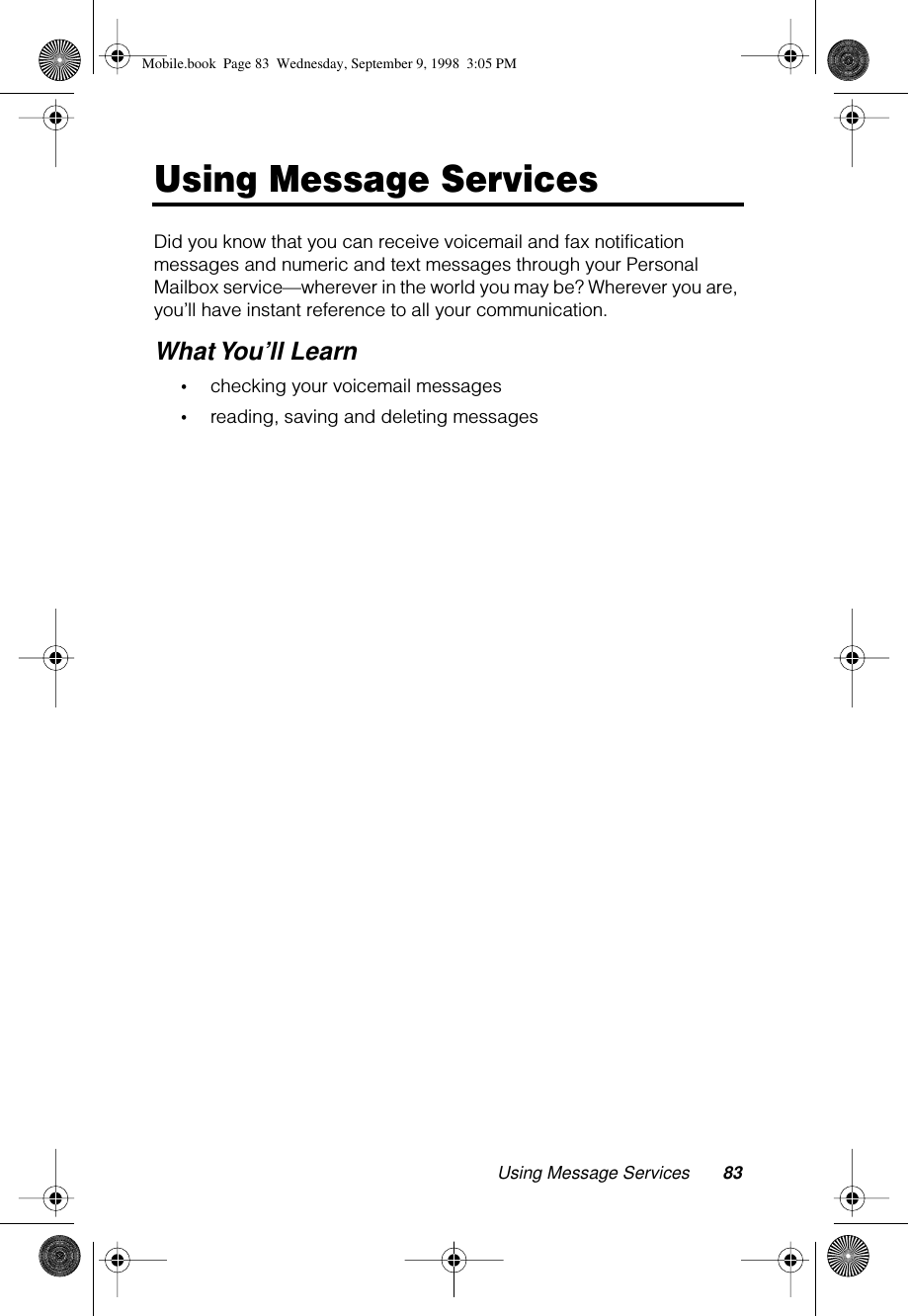 Using Message Services 83Using Message ServicesDid you know that you can receive voicemail and fax notification messages and numeric and text messages through your Personal Mailbox service—wherever in the world you may be? Wherever you are, you’ll have instant reference to all your communication.What You’ll Learn•checking your voicemail messages•reading, saving and deleting messagesMobile.book  Page 83  Wednesday, September 9, 1998  3:05 PM