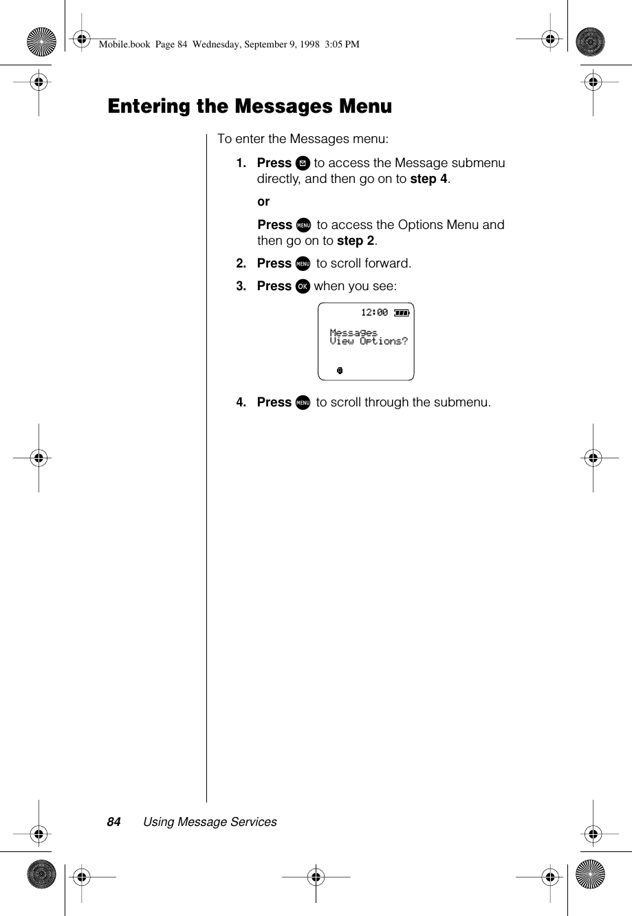 84 Using Message ServicesEntering the Messages MenuTo enter the Messages menu:1.Press ? to access the Message submenu directly, and then go on to step 4.orPress M to access the Options Menu and then go on to step 2.2.Press M to scroll forward.3.Press ø when you see:4.Press M to scroll through the submenu.12:00MessagesView Options?Mobile.book  Page 84  Wednesday, September 9, 1998  3:05 PM