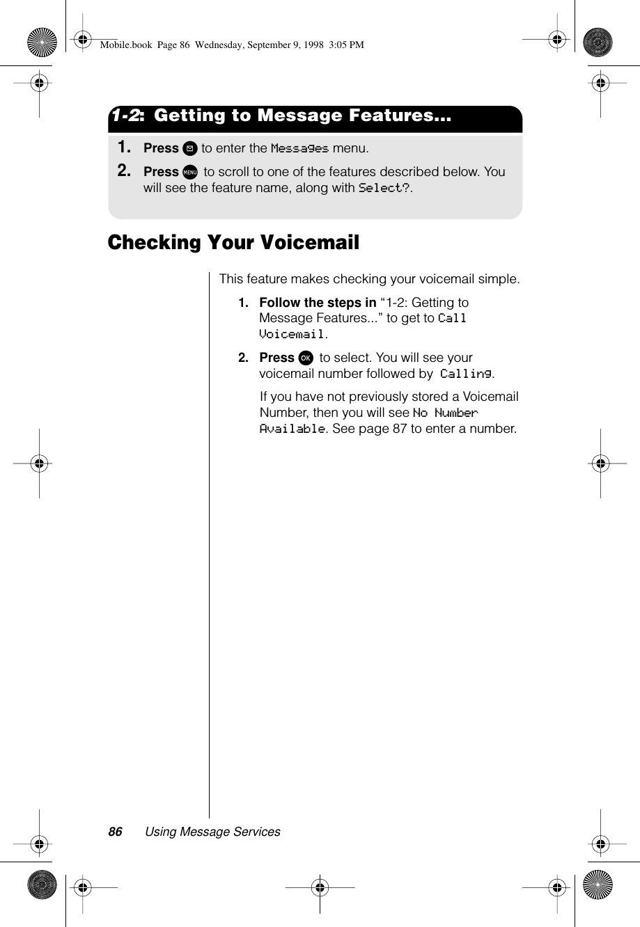 86 Using Message Services1-2:  Getting to Message Features...1.Press ? to enter the Messages menu.2.Press M to scroll to one of the features described below. You will see the feature name, along with Select?.Checking Your VoicemailThis feature makes checking your voicemail simple.1.Follow the steps in “1-2: Getting to Message Features...” to get to Call Voicemail.2.Press ø to select. You will see your voicemail number followed by Calling. If you have not previously stored a Voicemail Number, then you will see No Number Available. See page 87 to enter a number.Mobile.book  Page 86  Wednesday, September 9, 1998  3:05 PM