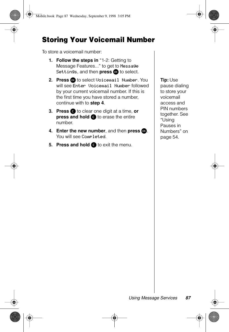 Using Message Services 87Storing Your Voicemail NumberTo store a voicemail number:1.Follow the steps in “1-2: Getting to Message Features...” to get to Message Settings, and then press ø to select.Tip: Use pause dialing to store your voicemail access and PIN numbers together. See “Using Pauses in Numbers” on page 54.2.Press ø to select Voicemail Number. You will see Enter Voicemail Number followed by your current voicemail number. If this is the ﬁrst time you have stored a number, continue with to step 4.3.Press ç to clear one digit at a time, or press and hold ç to erase the entire number.4.Enter the new number, and then press ø. You will see Completed.5.Press and hold ç to exit the menu.Mobile.book  Page 87  Wednesday, September 9, 1998  3:05 PM