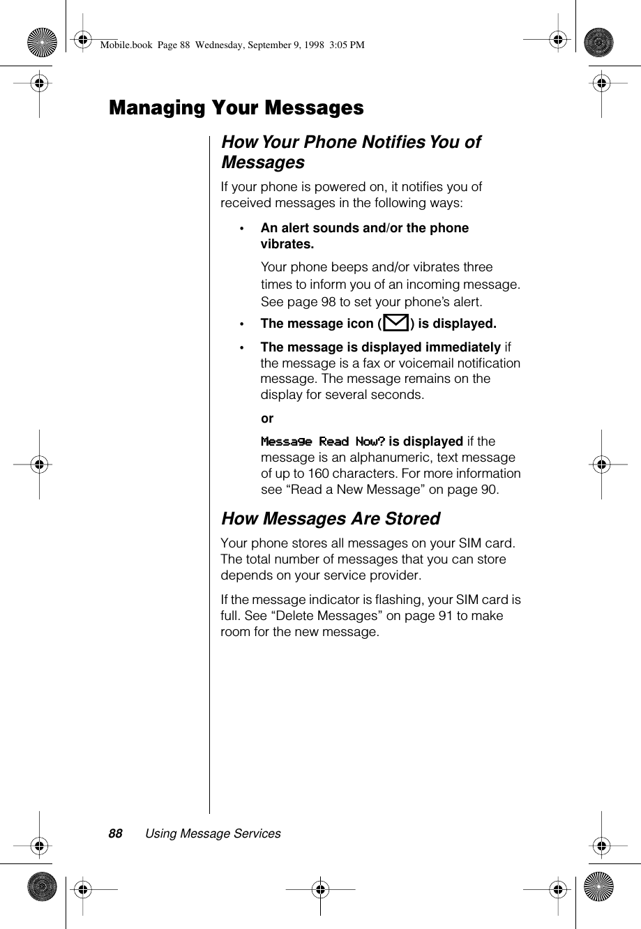 88 Using Message ServicesManaging Your MessagesHow Your Phone Notiﬁes You of MessagesIf your phone is powered on, it notifies you of received messages in the following ways:•An alert sounds and/or the phone vibrates.Your phone beeps and/or vibrates three times to inform you of an incoming message. See page 98 to set your phone’s alert.•The message icon (o) is displayed.•The message is displayed immediately if the message is a fax or voicemail notiﬁcation message. The message remains on the display for several seconds.orMMMMeeeessssssssaaaaggggeeee    RRRReeeeaaaadddd    NNNNoooowwww???? is displayed if the message is an alphanumeric, text message of up to 160 characters. For more information see “Read a New Message” on page 90.How Messages Are StoredYour phone stores all messages on your SIM card. The total number of messages that you can store depends on your service provider.If the message indicator is flashing, your SIM card is full. See “Delete Messages” on page 91 to make room for the new message.Mobile.book  Page 88  Wednesday, September 9, 1998  3:05 PM