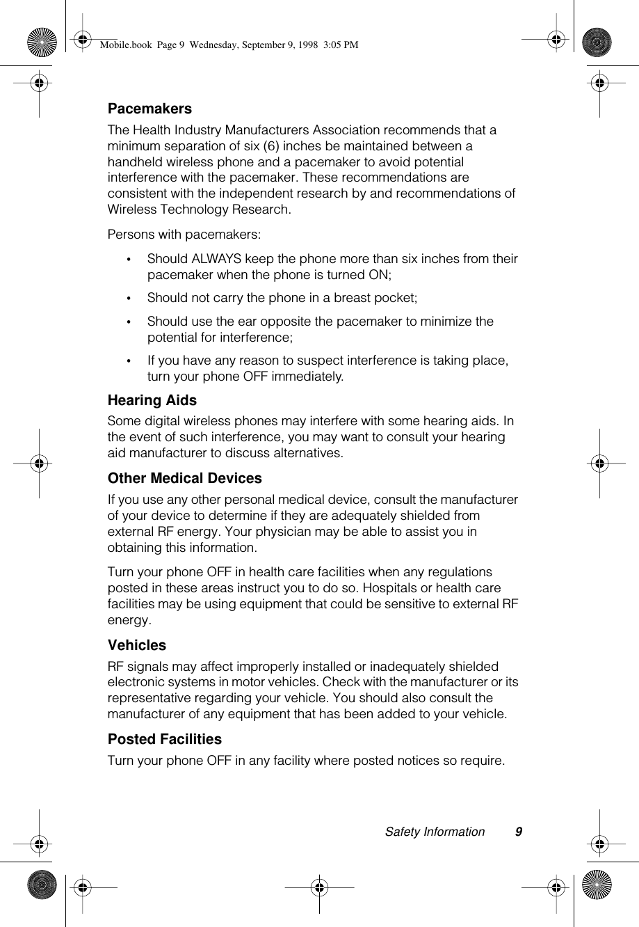  Safety Information 9 Pacemakers The Health Industry Manufacturers Association recommends that a minimum separation of six (6) inches be maintained between a handheld wireless phone and a pacemaker to avoid potential interference with the pacemaker. These recommendations are consistent with the independent research by and recommendations of Wireless Technology Research.Persons with pacemakers: • Should ALWAYS keep the phone more than six inches from their pacemaker when the phone is turned ON; • Should not carry the phone in a breast pocket; • Should use the ear opposite the pacemaker to minimize the potential for interference; • If you have any reason to suspect interference is taking place, turn your phone OFF immediately. Hearing Aids Some digital wireless phones may interfere with some hearing aids. In the event of such interference, you may want to consult your hearing aid manufacturer to discuss alternatives. Other Medical Devices  If you use any other personal medical device, consult the manufacturer of your device to determine if they are adequately shielded from external RF energy. Your physician may be able to assist you in obtaining this information.Turn your phone OFF in health care facilities when any regulations posted in these areas instruct you to do so. Hospitals or health care facilities may be using equipment that could be sensitive to external RF energy. Vehicles RF signals may affect improperly installed or inadequately shielded electronic systems in motor vehicles. Check with the manufacturer or its representative regarding your vehicle. You should also consult the manufacturer of any equipment that has been added to your vehicle. Posted Facilities Turn your phone OFF in any facility where posted notices so require. Mobile.book  Page 9  Wednesday, September 9, 1998  3:05 PM