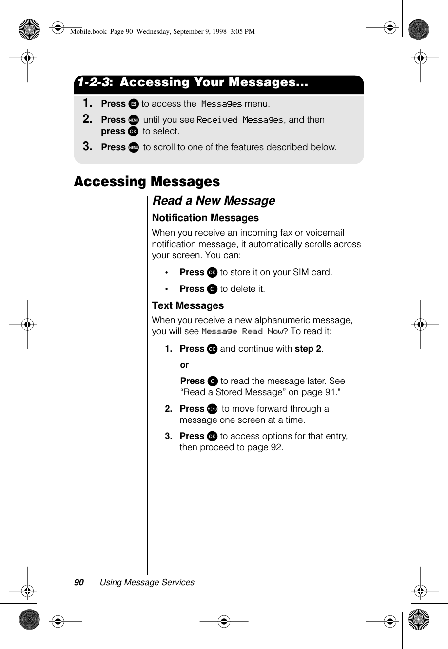 90 Using Message Services1-2-3:  Accessing Your Messages...1.Press ? to access the Messages menu.2.Press M until you see Received Messages, and then press ø to select. 3.Press M to scroll to one of the features described below.Accessing MessagesRead a New MessageNotification MessagesWhen you receive an incoming fax or voicemail notification message, it automatically scrolls across your screen. You can:•Press ø to store it on your SIM card.•Press ç to delete it.Text MessagesWhen you receive a new alphanumeric message, you will see Message Read Now? To read it:1.Press ø and continue with step 2.orPress ç to read the message later. See “Read a Stored Message” on page 91.&quot;2.Press M to move forward through a message one screen at a time.3.Press ø to access options for that entry, then proceed to page 92.Mobile.book  Page 90  Wednesday, September 9, 1998  3:05 PM