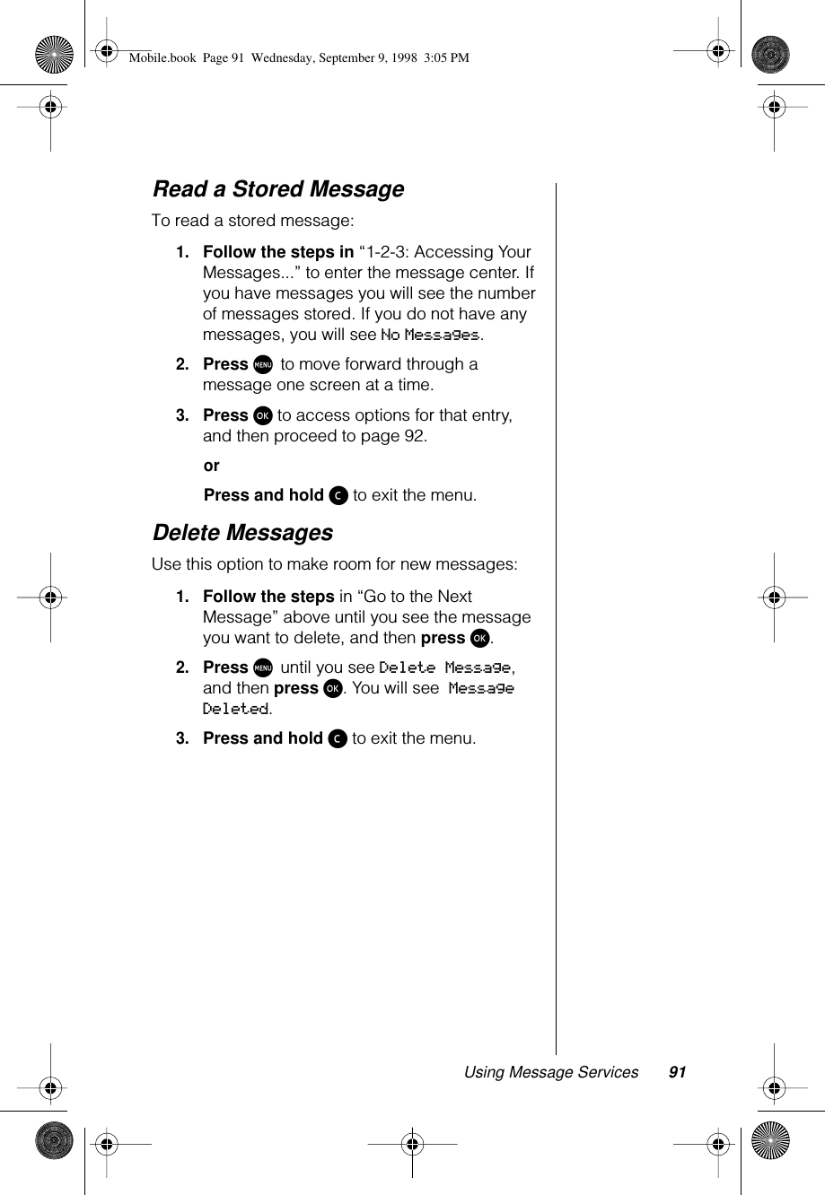 Using Message Services 91Read a Stored MessageTo read a stored message: 1.Follow the steps in “1-2-3: Accessing Your Messages...” to enter the message center. If you have messages you will see the number of messages stored. If you do not have any messages, you will see No Messages.2.Press M to move forward through a message one screen at a time.3.Press ø to access options for that entry, and then proceed to page 92.orPress and hold ç to exit the menu.Delete MessagesUse this option to make room for new messages:1.Follow the steps in “Go to the Next Message” above until you see the message you want to delete, and then press ø.2.Press M until you see Delete Message, and then press ø. You will see Message Deleted.3.Press and hold ç to exit the menu.Mobile.book  Page 91  Wednesday, September 9, 1998  3:05 PM