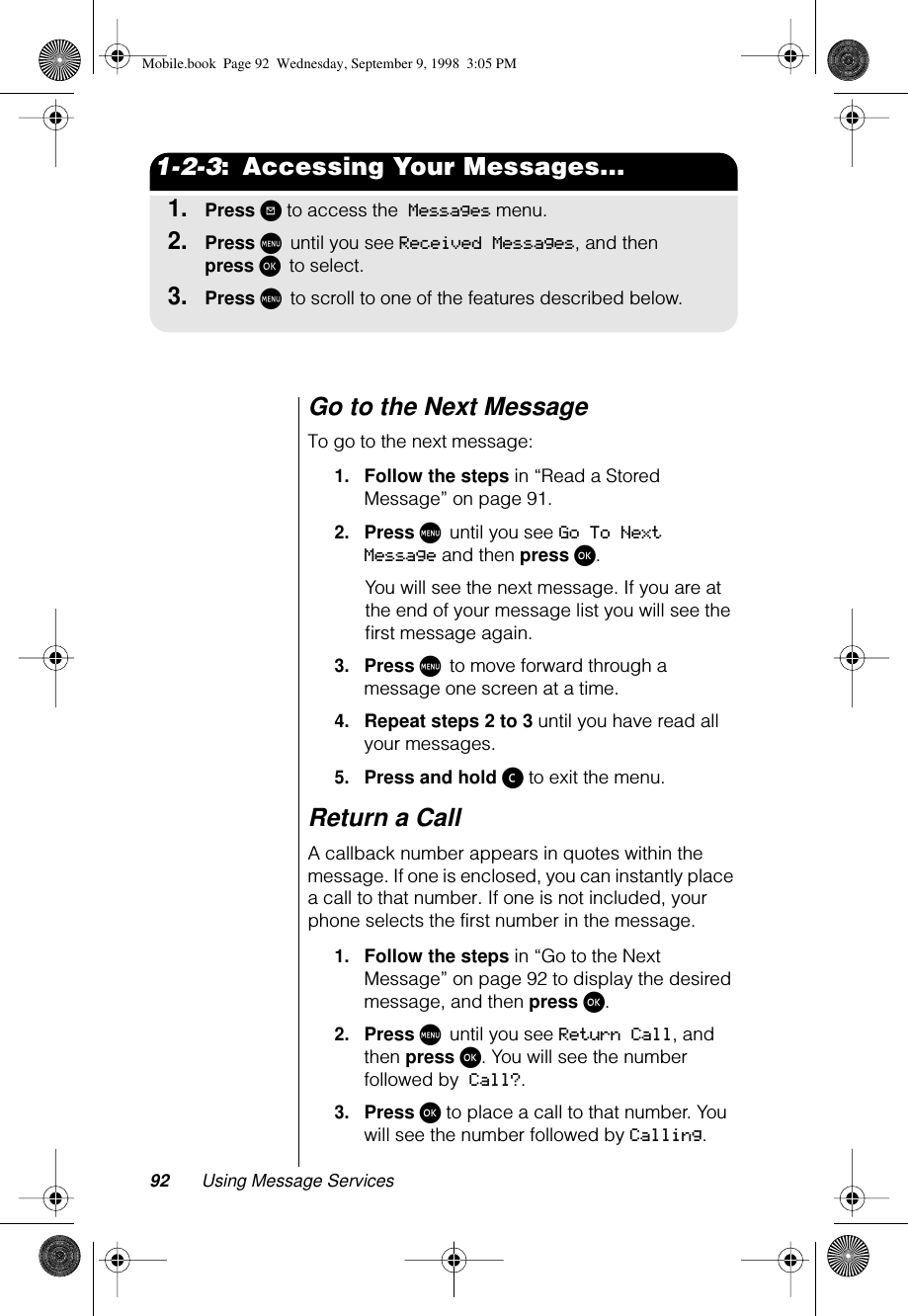 92 Using Message Services1-2-3:  Accessing Your Messages...1.Press ? to access the Messages menu.2.Press M until you see Received Messages, and then press ø to select. 3.Press M to scroll to one of the features described below.Go to the Next MessageTo go to the next message:1.Follow the steps in “Read a Stored Message” on page 91.2.Press M until you see Go To Next Message and then press ø. You will see the next message. If you are at the end of your message list you will see the ﬁrst message again.3.Press M to move forward through a message one screen at a time.4.Repeat steps 2 to 3 until you have read all your messages.5.Press and hold ç to exit the menu.Return a CallA callback number appears in quotes within the message. If one is enclosed, you can instantly place a call to that number. If one is not included, your phone selects the first number in the message.1.Follow the steps in “Go to the Next Message” on page 92 to display the desired message, and then press ø.2.Press M until you see Return Call, and then press ø. You will see the number followed by Call?.3.Press ø to place a call to that number. You will see the number followed by Calling.Mobile.book  Page 92  Wednesday, September 9, 1998  3:05 PM