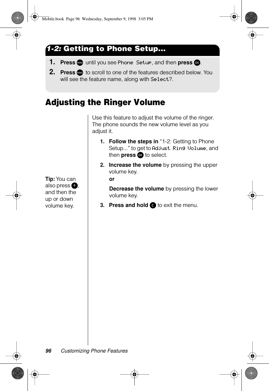 96 Customizing Phone Features1-2: Getting to Phone Setup...1.Press M until you see Phone Setup, and then press ø.2.Press M to scroll to one of the features described below. You will see the feature name, along with Select?.Adjusting the Ringer Volume Use this feature to adjust the volume of the ringer. The phone sounds the new volume level as you adjust it.1.Follow the steps in “1-2: Getting to Phone Setup...” to get to Adjust Ring Volume, and then press ø to select.2.Increase the volume by pressing the upper volume key.Tip: You can also press E, and then the up or down volume key.orDecrease the volume by pressing the lower volume key.3.Press and hold ç to exit the menu.Mobile.book  Page 96  Wednesday, September 9, 1998  3:05 PM