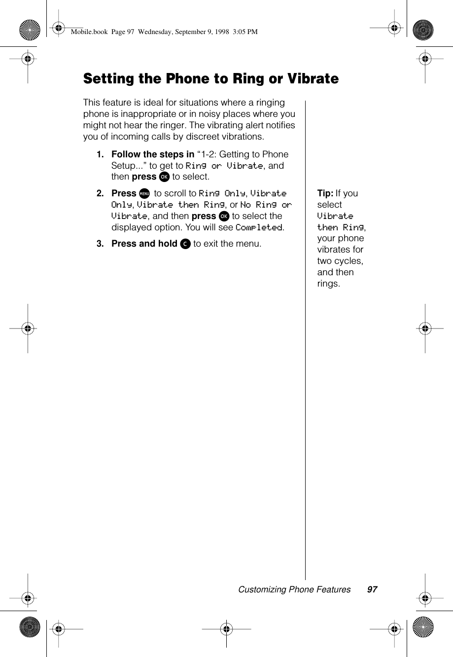 Customizing Phone Features 97Setting the Phone to Ring or VibrateThis feature is ideal for situations where a ringing phone is inappropriate or in noisy places where you might not hear the ringer. The vibrating alert notifies you of incoming calls by discreet vibrations.1.Follow the steps in “1-2: Getting to Phone Setup...” to get to Ring or Vibrate, and then press ø to select.Tip: If you select Vibrate then Ring, your phone vibrates for two cycles, and then rings.2.Press M to scroll to Ring Only, Vibrate Only, Vibrate then Ring, or No Ring or Vibrate, and then press ø to select the displayed option. You will see Completed.3.Press and hold ç to exit the menu.Mobile.book  Page 97  Wednesday, September 9, 1998  3:05 PM