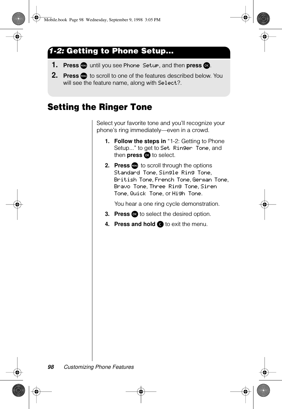 98 Customizing Phone Features1-2: Getting to Phone Setup...1.Press M until you see Phone Setup, and then press ø.2.Press M to scroll to one of the features described below. You will see the feature name, along with Select?.Setting the Ringer Tone Select your favorite tone and you’ll recognize your phone’s ring immediately—even in a crowd.1.Follow the steps in “1-2: Getting to Phone Setup...” to get to Set Ringer Tone, and then press ø to select.2.Press M to scroll through the options Standard Tone, Single Ring Tone, British Tone,  French Tone, German Tone, Bravo Tone, Three Ring Tone, Siren Tone, Quick Tone, or High Tone.You hear a one ring cycle demonstration.3.Press ø to select the desired option.4.Press and hold ç to exit the menu.Mobile.book  Page 98  Wednesday, September 9, 1998  3:05 PM