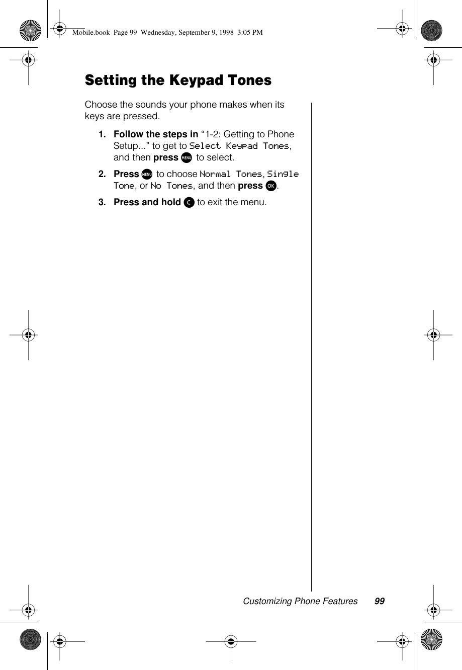 Customizing Phone Features 99Setting the Keypad Tones Choose the sounds your phone makes when its keys are pressed.1.Follow the steps in “1-2: Getting to Phone Setup...” to get to Select Keypad Tones, and then press M to select.2.Press M to choose Normal Tones, Single Tone, or No Tones, and then press ø.3.Press and hold ç to exit the menu.Mobile.book  Page 99  Wednesday, September 9, 1998  3:05 PM