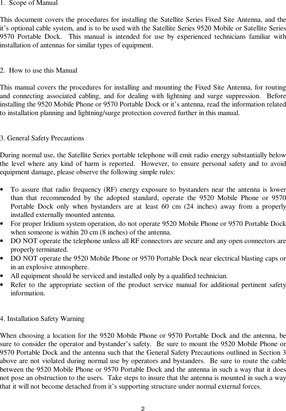 21.  Scope of ManualThis document covers the procedures for installing the Satellite Series Fixed Site Antenna, and theit’s optional cable system, and is to be used with the Satellite Series 9520 Mobile or Satellite Series9570 Portable Dock.  This manual is intended for use by experienced technicians familiar withinstallation of antennas for similar types of equipment.2.  How to use this ManualThis manual covers the procedures for installing and mounting the Fixed Site Antenna, for routingand connecting associated cabling, and for dealing with lightning and surge suppression.  Beforeinstalling the 9520 Mobile Phone or 9570 Portable Dock or it’s antenna, read the information relatedto installation planning and lightning/surge protection covered further in this manual.3. General Safety PrecautionsDuring normal use, the Satellite Series portable telephone will emit radio energy substantially belowthe level where any kind of harm is reported.  However, to ensure personal safety and to avoidequipment damage, please observe the following simple rules:• To assure that radio frequency (RF) energy exposure to bystanders near the antenna is lowerthan that recommended by the adopted standard, operate the 9520 Mobile Phone or 9570Portable Dock only when bystanders are at least 60 cm (24 inches) away from a properlyinstalled externally mounted antenna.• For proper Iridium system operation, do not operate 9520 Mobile Phone or 9570 Portable Dockwhen someone is within 20 cm (8 inches) of the antenna.• DO NOT operate the telephone unless all RF connectors are secure and any open connectors areproperly terminated.• DO NOT operate the 9520 Mobile Phone or 9570 Portable Dock near electrical blasting caps orin an explosive atmosphere.• All equipment should be serviced and installed only by a qualified technician.• Refer to the appropriate section of the product service manual for additional pertinent safetyinformation.4. Installation Safety WarningWhen choosing a location for the 9520 Mobile Phone or 9570 Portable Dock and the antenna, besure to consider the operator and bystander’s safety.  Be sure to mount the 9520 Mobile Phone or9570 Portable Dock and the antenna such that the General Safety Precautions outlined in Section 3above are not violated during normal use by operators and bystanders.  Be sure to route the cablebetween the 9520 Mobile Phone or 9570 Portable Dock and the antenna in such a way that it doesnot pose an obstruction to the users.  Take steps to insure that the antenna is mounted in such a waythat it will not become detached from it’s supporting structure under normal external forces.