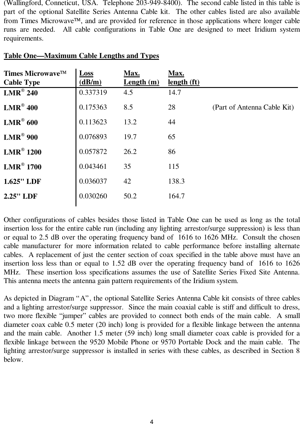 4(Wallingford, Conneticut, USA.  Telephone 203-949-8400).  The second cable listed in this table ispart of the optional Satellite Series Antenna Cable kit.  The other cables listed are also availablefrom Times Microwave, and are provided for reference in those applications where longer cableruns are needed.  All cable configurations in Table One are designed to meet Iridium systemrequirements.Table One—Maximum Cable Lengths and TypesTimes MicrowaveCable Type Loss(dB/m) Max.Length (m) Max.length (ft)LMR 240 0.337319 4.5 14.7LMR 400 0.175363 8.5 28 (Part of Antenna Cable Kit)LMR 600 0.113623 13.2 44LMR 900 0.076893 19.7 65LMR 1200 0.057872 26.2 86LMR 1700 0.043461 35 1151.625&quot; LDF 0.036037 42 138.32.25&quot; LDF 0.030260 50.2 164.7Other configurations of cables besides those listed in Table One can be used as long as the totalinsertion loss for the entire cable run (including any lighting arrestor/surge suppression) is less thanor equal to 2.5 dB over the operating frequency band of  1616 to 1626 MHz.  Consult the chosencable manufacturer for more information related to cable performance before installing alternatecables.  A replacement of just the center section of coax specified in the table above must have aninsertion loss less than or equal to 1.52 dB over the operating frequency band of  1616 to 1626MHz.  These insertion loss specifications assumes the use of Satellite Series Fixed Site Antenna.This antenna meets the antenna gain pattern requirements of the Iridium system.As depicted in Diagram “A”, the optional Satellite Series Antenna Cable kit consists of three cablesand a lighting arrestor/surge suppressor.  Since the main coaxial cable is stiff and difficult to dress,two more flexible “jumper” cables are provided to connect both ends of the main cable.  A smalldiameter coax cable 0.5 meter (20 inch) long is provided for a flexible linkage between the antennaand the main cable.  Another 1.5 meter (59 inch) long small diameter coax cable is provided for aflexible linkage between the 9520 Mobile Phone or 9570 Portable Dock and the main cable.  Thelighting arrestor/surge suppressor is installed in series with these cables, as described in Section 8below.