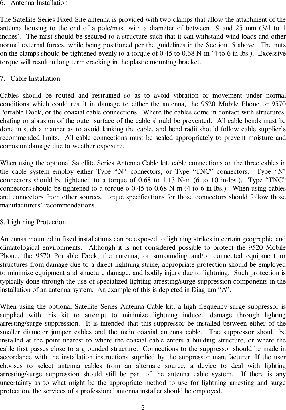 56. Antenna Installation  The Satellite Series Fixed Site antenna is provided with two clamps that allow the attachment of theantenna housing to the end of a pole/mast with a diameter of between 19 and 25 mm (3/4 to 1inches).  The mast should be secured to a structure such that it can withstand wind loads and othernormal external forces, while being positioned per the guidelines in the Section  5 above.  The nutson the clamps should be tightened evenly to a torque of 0.45 to 0.68 N-m (4 to 6 in-lbs.).  Excessivetorque will result in long term cracking in the plastic mounting bracket. 7. Cable InstallationCables should be routed and restrained so as to avoid vibration or movement under normalconditions which could result in damage to either the antenna, the 9520 Mobile Phone or 9570Portable Dock, or the coaxial cable connections.  Where the cables come in contact with structures,chafing or abrasion of the outer surface of the cable should be prevented.  All cable bends must bedone in such a manner as to avoid kinking the cable, and bend radii should follow cable supplier’srecommended limits.  All cable connections must be sealed appropriately to prevent moisture andcorrosion damage due to weather exposure.When using the optional Satellite Series Antenna Cable kit, cable connections on the three cables inthe cable system employ either Type “N” connectors, or Type “TNC” connectors.  Type “N”connectors should be tightened to a torque of 0.68 to 1.13 N-m (6 to 10 in-lbs.).  Type “TNC”connectors should be tightened to a torque o 0.45 to 0.68 N-m (4 to 6 in-lbs.).  When using cablesand connectors from other sources, torque specifications for those connectors should follow thosemanufacturers’ recommendations.8. Lightning ProtectionAntennas mounted in fixed installations can be exposed to lightning strikes in certain geographic andclimatological environments.  Although it is not considered possible to protect the 9520 MobilePhone, the 9570 Portable Dock, the antenna, or surrounding and/or connected equipment orstructures from damage due to a direct lightning strike, appropriate protection should be employedto minimize equipment and structure damage, and bodily injury due to lightning.  Such protection istypically done through the use of specialized lighting arresting/surge suppression components in theinstallation of an antenna system.  An example of this is depicted in Diagram “A”.When using the optional Satellite Series Antenna Cable kit, a high frequency surge suppressor issupplied with this kit to attempt to minimize lightning induced damage through lightingarresting/surge suppression.  It is intended that this suppressor be installed between either of thesmaller diameter jumper cables and the main coaxial antenna cable.  The suppressor should beinstalled at the point nearest to where the coaxial cable enters a building structure, or where thecable first passes close to a grounded structure.  Connections to the suppressor should be made inaccordance with the installation instructions supplied by the suppressor manufacturer. If the userchooses to select antenna cables from an alternate source, a device to deal with lightingarresting/surge suppression should still be part of the antenna cable system.  If there is anyuncertainty as to what might be the appropriate method to use for lightning arresting and surgeprotection, the services of a professional antenna installer should be employed.