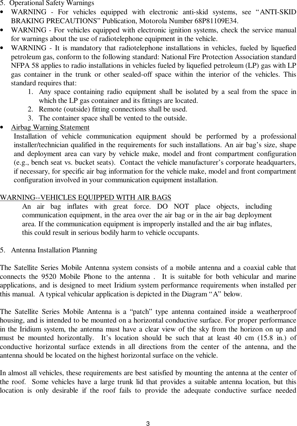 3 5.  Operational Safety Warnings• WARNING - For vehicles equipped with electronic anti-skid systems, see “ANTI-SKIDBRAKING PRECAUTIONS” Publication, Motorola Number 68P81109E34.• WARNING - For vehicles equipped with electronic ignition systems, check the service manualfor warnings about the use of radiotelephone equipment in the vehicle.• WARNING - It is mandatory that radiotelephone installations in vehicles, fueled by liquefiedpetroleum gas, conform to the following standard: National Fire Protection Association standardNFPA 58 applies to radio installations in vehicles fueled by liquefied petroleum (LP) gas with LPgas container in the trunk or other sealed-off space within the interior of the vehicles. Thisstandard requires that:1. Any space containing radio equipment shall be isolated by a seal from the space inwhich the LP gas container and its fittings are located.2. Remote (outside) fitting connections shall be used.3. The container space shall be vented to the outside.• Airbag Warning StatementInstallation of vehicle communication equipment should be performed by a professionalinstaller/technician qualified in the requirements for such installations. An air bag’s size, shapeand deployment area can vary by vehicle make, model and front compartment configuration(e.g., bench seat vs. bucket seats).  Contact the vehicle manufacturer’s corporate headquarters,if necessary, for specific air bag information for the vehicle make, model and front compartmentconfiguration involved in your communication equipment installation.WARNING--VEHICLES EQUIPPED WITH AIR BAGSAn air bag inflates with great force. DO NOT place objects, includingcommunication equipment, in the area over the air bag or in the air bag deploymentarea. If the communication equipment is improperly installed and the air bag inflates,this could result in serious bodily harm to vehicle occupants.5. Antenna Installation PlanningThe Satellite Series Mobile Antenna system consists of a mobile antenna and a coaxial cable thatconnects the 9520 Mobile Phone to the antenna .  It is suitable for both vehicular and marineapplications, and is designed to meet Iridium system performance requirements when installed perthis manual.  A typical vehicular application is depicted in the Diagram “A” below.The Satellite Series Mobile Antenna is a “patch” type antenna contained inside a weatherproofhousing, and is intended to be mounted on a horizontal conductive surface. For proper performancein the Iridium system, the antenna must have a clear view of the sky from the horizon on up andmust be mounted horizontally.  It’s location should be such that at least 40 cm (15.8 in.) ofconductive horizontal surface extends in all directions from the center of the antenna, and theantenna should be located on the highest horizontal surface on the vehicle.In almost all vehicles, these requirements are best satisfied by mounting the antenna at the center ofthe roof.  Some vehicles have a large trunk lid that provides a suitable antenna location, but thislocation is only desirable if the roof fails to provide the adequate conductive surface needed