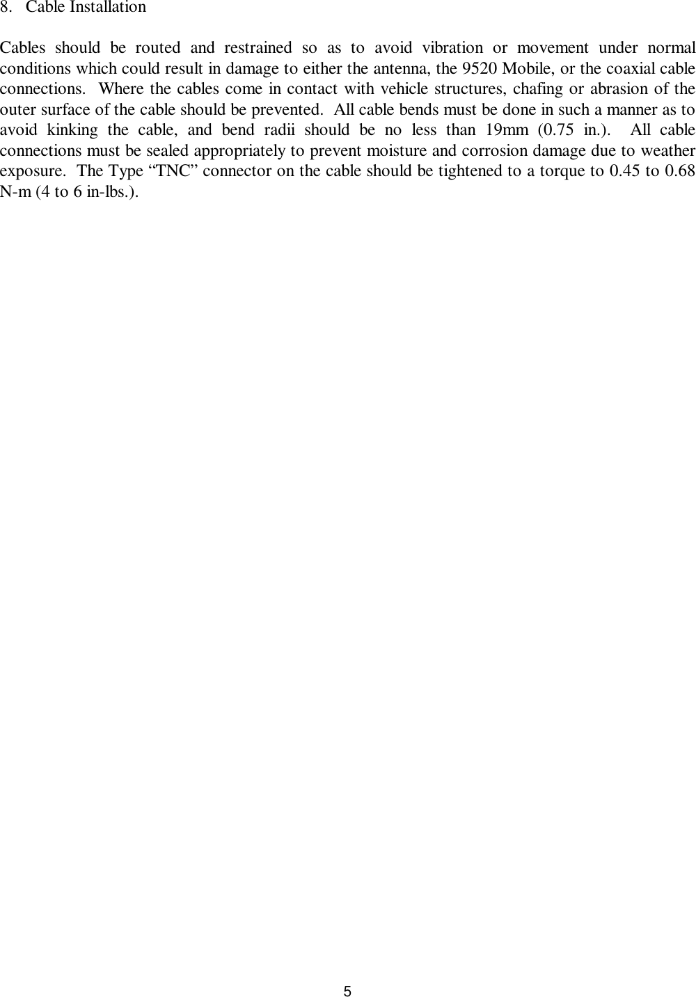 58. Cable InstallationCables should be routed and restrained so as to avoid vibration or movement under normalconditions which could result in damage to either the antenna, the 9520 Mobile, or the coaxial cableconnections.  Where the cables come in contact with vehicle structures, chafing or abrasion of theouter surface of the cable should be prevented.  All cable bends must be done in such a manner as toavoid  kinking the cable, and bend radii should be no less than 19mm (0.75 in.).  All cableconnections must be sealed appropriately to prevent moisture and corrosion damage due to weatherexposure.  The Type “TNC” connector on the cable should be tightened to a torque to 0.45 to 0.68N-m (4 to 6 in-lbs.).