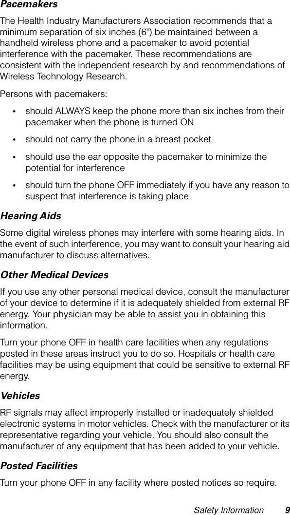  Safety Information 9 Pacemakers The Health Industry Manufacturers Association recommends that a minimum separation of six inches (6&quot;) be maintained between a handheld wireless phone and a pacemaker to avoid potential interference with the pacemaker. These recommendations are consistent with the independent research by and recommendations of Wireless Technology Research.Persons with pacemakers: • should ALWAYS keep the phone more than six inches from their pacemaker when the phone is turned ON • should not carry the phone in a breast pocket • should use the ear opposite the pacemaker to minimize the potential for interference • should turn the phone OFF immediately if you have any reason to suspect that interference is taking place Hearing Aids Some digital wireless phones may interfere with some hearing aids. In the event of such interference, you may want to consult your hearing aid manufacturer to discuss alternatives. Other Medical Devices If you use any other personal medical device, consult the manufacturer of your device to determine if it is adequately shielded from external RF energy. Your physician may be able to assist you in obtaining this information.Turn your phone OFF in health care facilities when any regulations posted in these areas instruct you to do so. Hospitals or health care facilities may be using equipment that could be sensitive to external RF energy. Vehicles RF signals may affect improperly installed or inadequately shielded electronic systems in motor vehicles. Check with the manufacturer or its representative regarding your vehicle. You should also consult the manufacturer of any equipment that has been added to your vehicle. Posted Facilities Turn your phone OFF in any facility where posted notices so require.