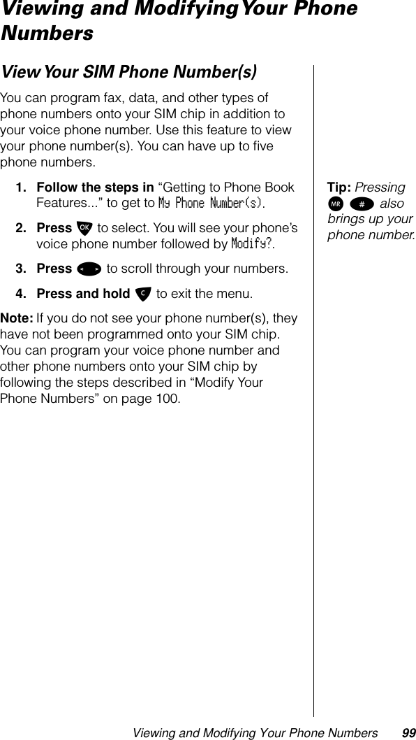 Viewing and Modifying Your Phone Numbers 99Viewing and Modifying Your Phone NumbersView Your SIM Phone Number(s)You can program fax, data, and other types of phone numbers onto your SIM chip in addition to your voice phone number. Use this feature to view your phone number(s). You can have up to ﬁve phone numbers.Tip: Pressing Q # also brings up your phone number.1. Follow the steps in “Getting to Phone Book Features...” to get to My Phone Number(s). 2. Press O to select. You will see your phone’s voice phone number followed by Modify?.3. Press &lt; to scroll through your numbers.4. Press and hold C to exit the menu.Note: If you do not see your phone number(s), they have not been programmed onto your SIM chip. You can program your voice phone number and other phone numbers onto your SIM chip by following the steps described in “Modify Your Phone Numbers” on page 100.