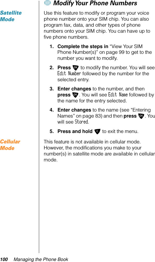 100 Managing the Phone Book+ Modify Your Phone NumbersSatellite ModeUse this feature to modify or program your voice phone number onto your SIM chip. You can also program fax, data, and other types of phone numbers onto your SIM chip. You can have up to ﬁve phone numbers.1. Complete the steps in “View Your SIM Phone Number(s)” on page 99 to get to the number you want to modify.2. Press O to modify the number. You will see Edit Number followed by the number for the selected entry.3. Enter changes to the number, and then press O. You will see Edit Name followed by the name for the entry selected.4. Enter changes to the name (see “Entering Names” on page 83) and then press O. You will see Stored.5. Press and hold C to exit the menu.Cellular ModeThis feature is not available in cellular mode. However, the modiﬁcations you make to your number(s) in satellite mode are available in cellular mode.