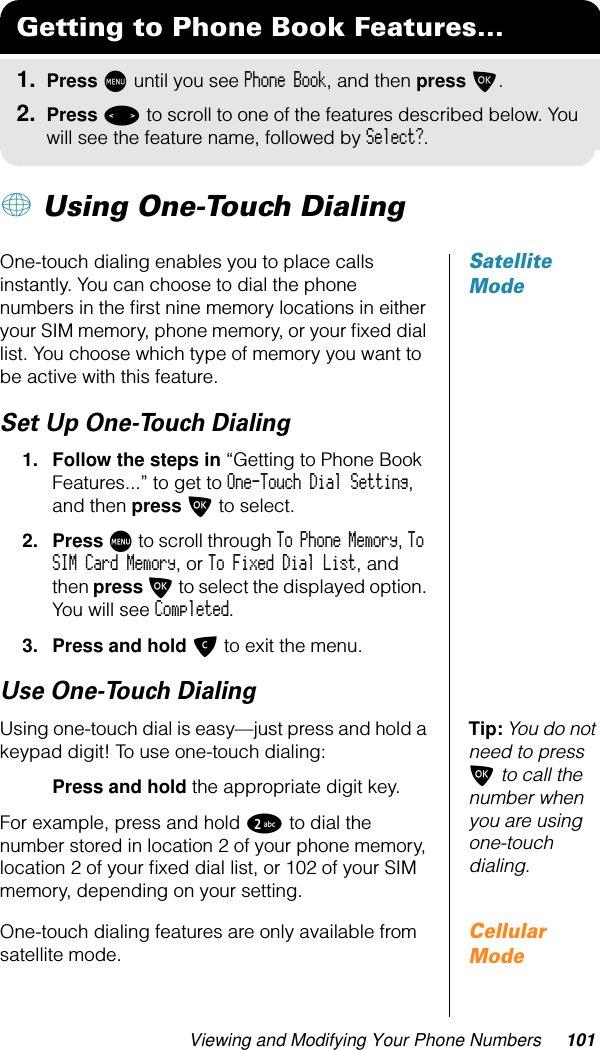 Viewing and Modifying Your Phone Numbers 101+ Using One-Touch DialingSatellite ModeOne-touch dialing enables you to place calls instantly. You can choose to dial the phone numbers in the ﬁrst nine memory locations in either your SIM memory, phone memory, or your ﬁxed dial list. You choose which type of memory you want to be active with this feature.Set Up One-Touch Dialing1. Follow the steps in “Getting to Phone Book Features...” to get to One-Touch Dial Setting, and then press O to select.2. Press M to scroll through To Phone Memory, To SIM Card Memory, or To Fixed Dial List, and then press O to select the displayed option. You will see Completed.3. Press and hold C to exit the menu.Use One-Touch DialingTip: You do not need to press O to call the number when you are using one-touch dialing.Using one-touch dial is easy—just press and hold a keypad digit! To use one-touch dialing:Press and hold the appropriate digit key. For example, press and hold 2 to dial the number stored in location 2 of your phone memory, location 2 of your ﬁxed dial list, or 102 of your SIM memory, depending on your setting.Cellular ModeOne-touch dialing features are only available from satellite mode.Getting to Phone Book Features...1. Press M until you see Phone Book, and then press O.2. Press &lt; to scroll to one of the features described below. You will see the feature name, followed by Select?.