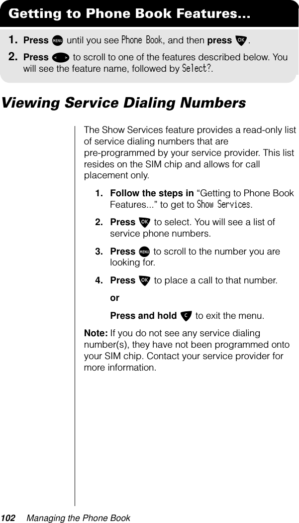 102 Managing the Phone BookViewing Service Dialing NumbersThe Show Services feature provides a read-only list of service dialing numbers that are pre-programmed by your service provider. This list resides on the SIM chip and allows for call placement only.1. Follow the steps in “Getting to Phone Book Features...” to get to Show Services.2. Press O to select. You will see a list of service phone numbers.3. Press M to scroll to the number you are looking for.4. Press O to place a call to that number.orPress and hold C to exit the menu.Note: If you do not see any service dialing number(s), they have not been programmed onto your SIM chip. Contact your service provider for more information.Getting to Phone Book Features...1. Press M until you see Phone Book, and then press O.2. Press &lt; to scroll to one of the features described below. You will see the feature name, followed by Select?.