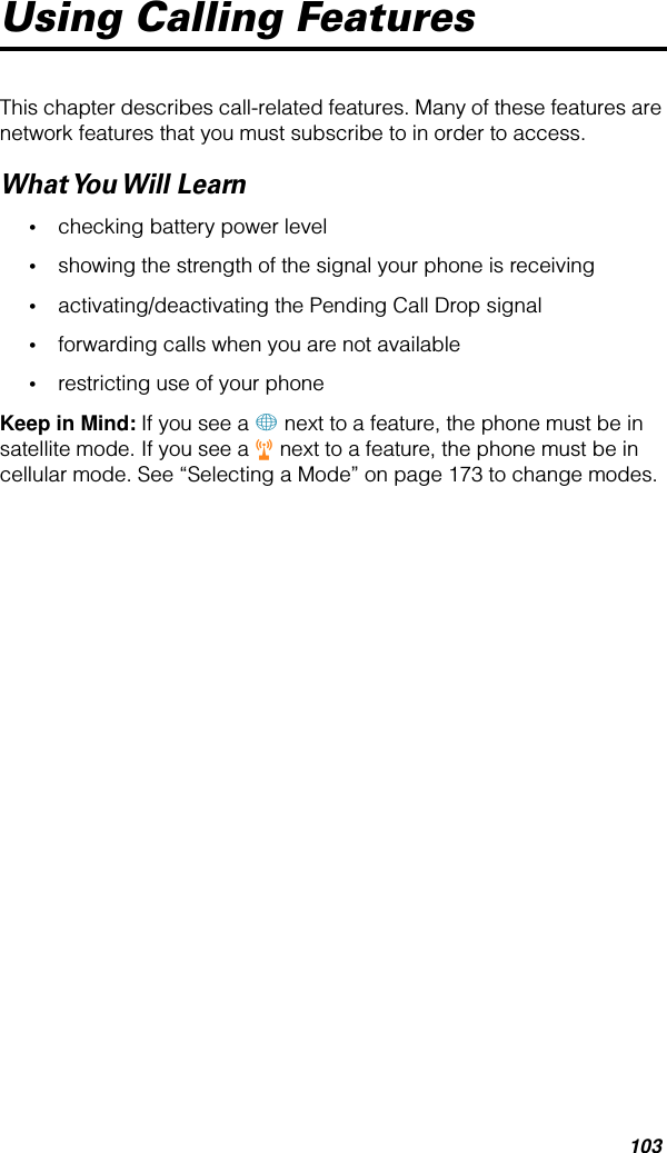 103Using Calling FeaturesThis chapter describes call-related features. Many of these features are network features that you must subscribe to in order to access.What You Will  Learn•checking battery power level•showing the strength of the signal your phone is receiving•activating/deactivating the Pending Call Drop signal•forwarding calls when you are not available•restricting use of your phoneKeep in Mind: If you see a + next to a feature, the phone must be in satellite mode. If you see a r next to a feature, the phone must be in cellular mode. See “Selecting a Mode” on page 173 to change modes.