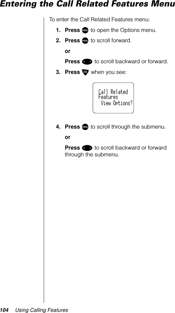 104 Using Calling FeaturesEntering the Call Related Features MenuTo enter the Call Related Features menu:1. Press M to open the Options menu.2. Press M to scroll forward.orPress &lt; to scroll backward or forward.3. Press O when you see:4. Press M to scroll through the submenu.orPress &lt; to scroll backward or forward through the submenu.  Call Related  Features   View Options?