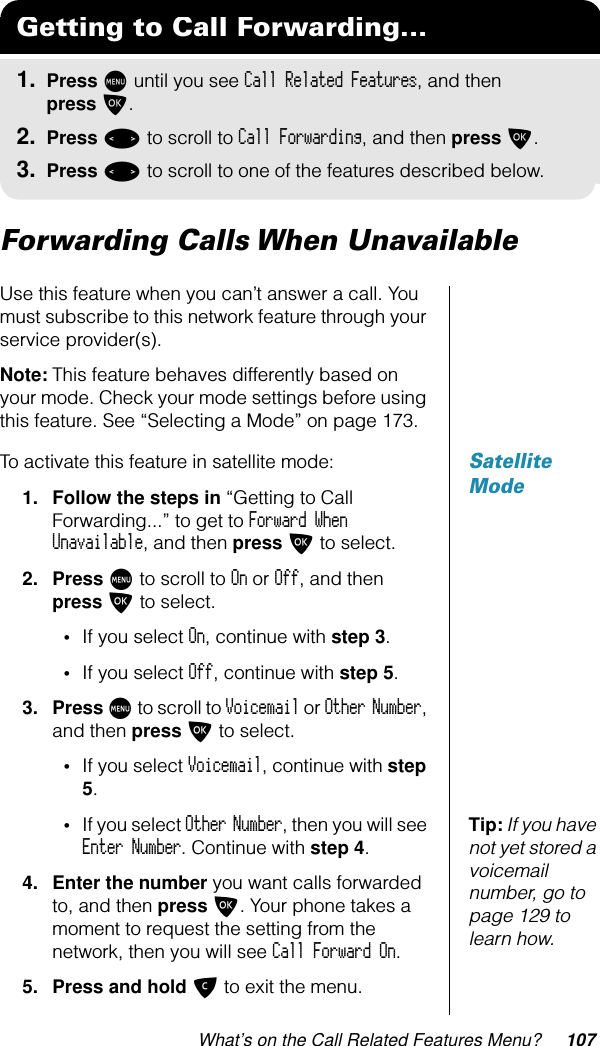 What’s on the Call Related Features Menu? 107Forwarding Calls When UnavailableUse this feature when you can’t answer a call. You must subscribe to this network feature through your service provider(s).Note: This feature behaves differently based on your mode. Check your mode settings before using this feature. See “Selecting a Mode” on page 173.Satellite ModeTo activate this feature in satellite mode:1. Follow the steps in “Getting to Call Forwarding...” to get to Forward When Unavailable, and then press O to select.2. Press M to scroll to On or Off, and then press O to select.•If you select On, continue with step 3.•If you select Off, continue with step 5.3. Press M to scroll to Voicemail or Other Number, and then press O to select.•If you select Voicemail, continue with step 5.Tip: If you have not yet stored a voicemail number, go to page 129 to learn how.•If you select Other Number, then you will see Enter Number. Continue with step 4.4. Enter the number you want calls forwarded to, and then press O. Your phone takes a moment to request the setting from the network, then you will see Call Forward On.5. Press and hold C to exit the menu.Getting to Call Forwarding...1. Press M until you see Call Related Features, and then press O.2. Press &lt; to scroll to Call Forwarding, and then press O.3. Press &lt; to scroll to one of the features described below.