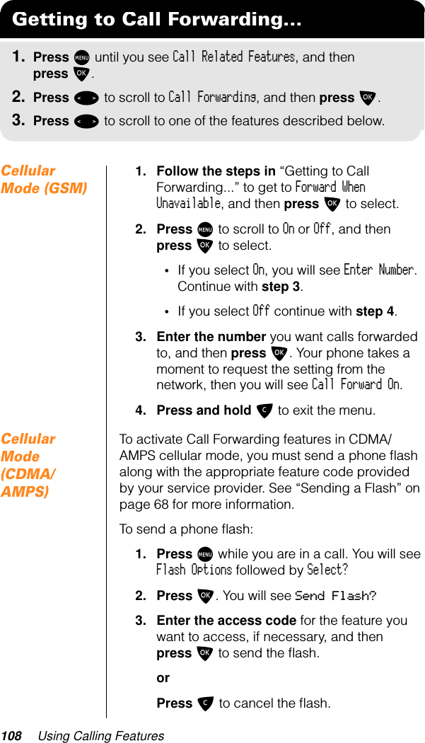 108 Using Calling FeaturesCellular Mode (GSM)1. Follow the steps in “Getting to Call Forwarding...” to get to Forward When Unavailable, and then press O to select.2. Press M to scroll to On or Off, and then press O to select.•If you select On, you will see Enter Number. Continue with step 3.•If you select Off continue with step 4.3. Enter the number you want calls forwarded to, and then press O. Your phone takes a moment to request the setting from the network, then you will see Call Forward On.4. Press and hold C to exit the menu.Cellular Mode (CDMA/AMPS)To activate Call Forwarding features in CDMA/AMPS cellular mode, you must send a phone ﬂash along with the appropriate feature code provided by your service provider. See “Sending a Flash” on page 68 for more information.To send a phone ﬂash:1. Press M while you are in a call. You will see Flash Options followed by Select?2. Press O. You will see Send Flash?3. Enter the access code for the feature you want to access, if necessary, and then press O to send the ﬂash.orPress C to cancel the ﬂash.Getting to Call Forwarding...1. Press M until you see Call Related Features, and then press O.2. Press &lt; to scroll to Call Forwarding, and then press O.3. Press &lt; to scroll to one of the features described below.