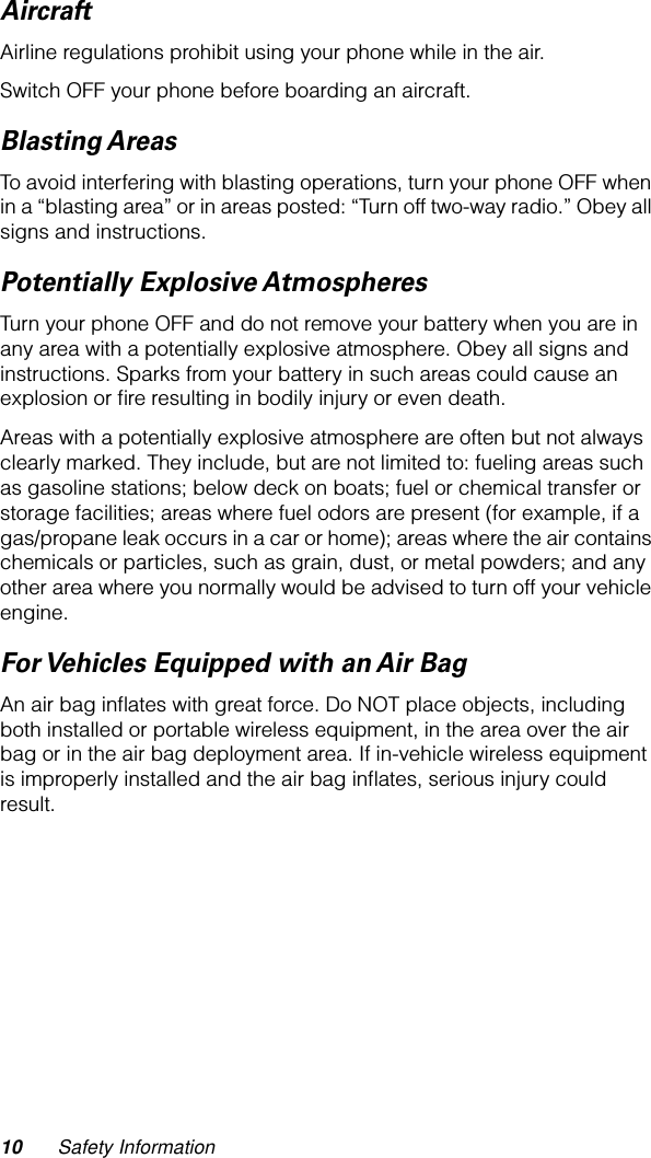  10 Safety Information Aircraft Airline regulations prohibit using your phone while in the air.Switch OFF your phone before boarding an aircraft. Blasting AreasTo avoid interfering with blasting operations, turn your phone OFF when in a “blasting area” or in areas posted: “Turn off two-way radio.” Obey all signs and instructions.Potentially Explosive AtmospheresTurn your phone OFF and do not remove your battery when you are in any area with a potentially explosive atmosphere. Obey all signs and instructions. Sparks from your battery in such areas could cause an explosion or ﬁre resulting in bodily injury or even death.Areas with a potentially explosive atmosphere are often but not always clearly marked. They include, but are not limited to: fueling areas such as gasoline stations; below deck on boats; fuel or chemical transfer or storage facilities; areas where fuel odors are present (for example, if a gas/propane leak occurs in a car or home); areas where the air contains chemicals or particles, such as grain, dust, or metal powders; and any other area where you normally would be advised to turn off your vehicle engine.For Vehicles Equipped with an Air BagAn air bag inﬂates with great force. Do NOT place objects, including both installed or portable wireless equipment, in the area over the air bag or in the air bag deployment area. If in-vehicle wireless equipment is improperly installed and the air bag inﬂates, serious injury could result.