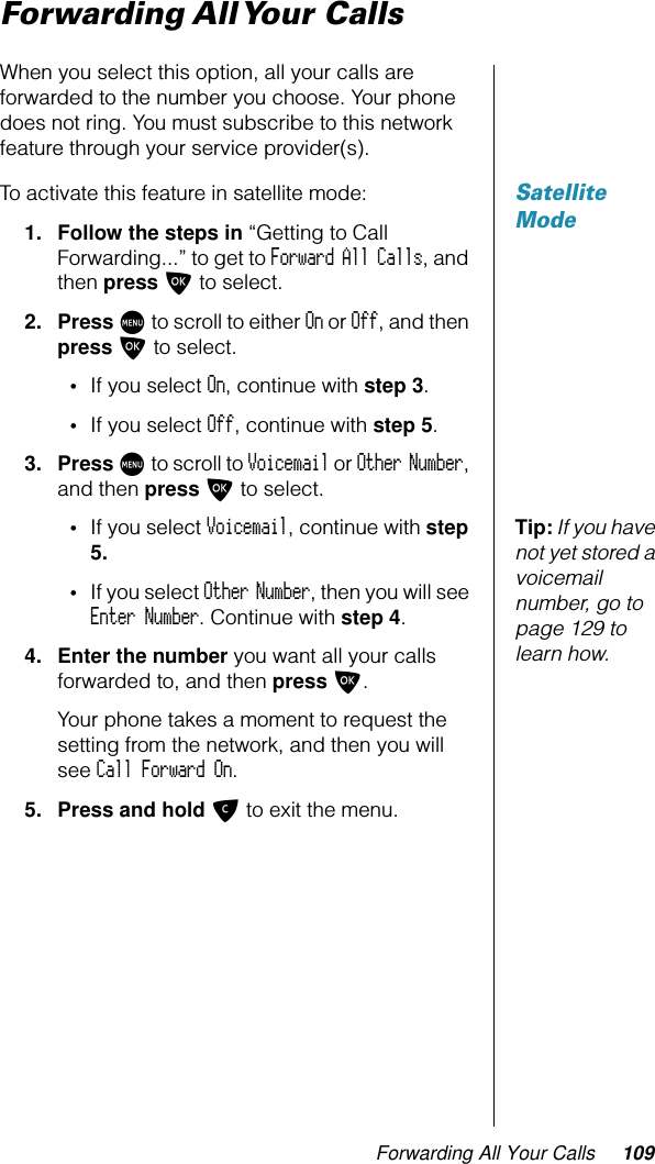 Forwarding All Your Calls 109Forwarding All Your CallsWhen you select this option, all your calls are forwarded to the number you choose. Your phone does not ring. You must subscribe to this network feature through your service provider(s).Satellite ModeTo activate this feature in satellite mode:1. Follow the steps in “Getting to Call Forwarding...” to get to Forward All Calls, and then press O to select.2. Press M to scroll to either On or Off, and then press O to select.•If you select On, continue with step 3.•If you select Off, continue with step 5.3. Press M to scroll to Voicemail or Other Number, and then press O to select.Tip: If you have not yet stored a voicemail number, go to page 129 to learn how.•If you select Voicemail, continue with step 5.•If you select Other Number, then you will see Enter Number. Continue with step 4.4. Enter the number you want all your calls forwarded to, and then press O.Your phone takes a moment to request the setting from the network, and then you will see Call Forward On.5. Press and hold C to exit the menu.