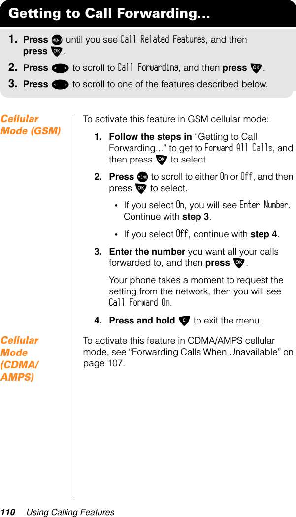 110 Using Calling FeaturesCellular Mode (GSM)To activate this feature in GSM cellular mode:1. Follow the steps in “Getting to Call Forwarding...” to get to Forward All Calls, and then press O to select.2. Press M to scroll to either On or Off, and then press O to select.•If you select On, you will see Enter Number. Continue with step 3.•If you select Off, continue with step 4.3. Enter the number you want all your calls forwarded to, and then press O.Your phone takes a moment to request the setting from the network, then you will see Call Forward On.4. Press and hold C to exit the menu.Cellular Mode (CDMA/AMPS)To activate this feature in CDMA/AMPS cellular mode, see “Forwarding Calls When Unavailable” on page 107.Getting to Call Forwarding...1. Press M until you see Call Related Features, and then press O.2. Press &lt; to scroll to Call Forwarding, and then press O.3. Press &lt; to scroll to one of the features described below.