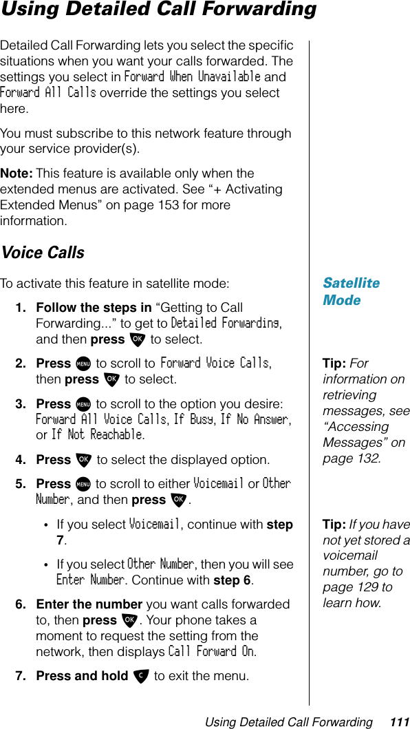 Using Detailed Call Forwarding 111Using Detailed Call ForwardingDetailed Call Forwarding lets you select the speciﬁc situations when you want your calls forwarded. The settings you select in Forward When Unavailable and Forward All Calls override the settings you select here.You must subscribe to this network feature through your service provider(s).Note: This feature is available only when the extended menus are activated. See “+ Activating Extended Menus” on page 153 for more information.Voice CallsSatellite ModeTo activate this feature in satellite mode:1. Follow the steps in “Getting to Call Forwarding...” to get to Detailed Forwarding, and then press O to select.Tip: For information on retrieving messages, see “Accessing Messages” on page 132.2. Press M to scroll to Forward Voice Calls, then press O to select.3. Press M to scroll to the option you desire: Forward All Voice Calls, If Busy, If No Answer, or If Not Reachable.4. Press O to select the displayed option.5. Press M to scroll to either Voicemail or Other Number, and then press O.Tip: If you have not yet stored a voicemail number, go to page 129 to learn how.•If you select Voicemail, continue with step 7.•If you select Other Number, then you will see Enter Number. Continue with step 6.6. Enter the number you want calls forwarded to, then press O. Your phone takes a moment to request the setting from the network, then displays Call Forward On.7. Press and hold C to exit the menu.