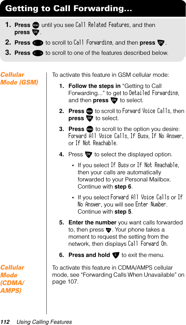 112 Using Calling FeaturesCellular Mode (GSM)To activate this feature in GSM cellular mode:1. Follow the steps in “Getting to Call Forwarding...” to get to Detailed Forwarding, and then press O to select.2. Press M to scroll to Forward Voice Calls, then press O to select.3. Press M to scroll to the option you desire: Forward All Voice Calls, If Busy, If No Answer, or If Not Reachable.4. Press O to select the displayed option.•If you select If Busy or If Not Reachable, then your calls are automatically forwarded to your Personal Mailbox. Continue with step 6.•If you select Forward All Voice Calls or If No Answer, you will see Enter Number. Continue with step 5.5. Enter the number you want calls forwarded to, then press O. Your phone takes a moment to request the setting from the network, then displays Call Forward On.6. Press and hold C to exit the menu.Cellular Mode (CDMA/AMPS)To activate this feature in CDMA/AMPS cellular mode, see “Forwarding Calls When Unavailable” on page 107.Getting to Call Forwarding...1. Press M until you see Call Related Features, and then press O.2. Press &lt; to scroll to Call Forwarding, and then press O.3. Press &lt; to scroll to one of the features described below.