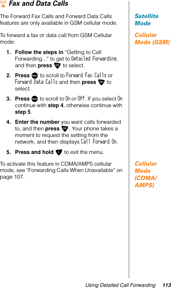 Using Detailed Call Forwarding 113r Fax and Data CallsSatellite ModeThe Forward Fax Calls and Forward Data Calls features are only available in GSM cellular mode.Cellular Mode (GSM)To forward a fax or data call from GSM Cellular mode:1. Follow the steps in “Getting to Call Forwarding...” to get to Detailed Forwarding, and then press O to select.2. Press M to scroll to Forward Fax Calls or Forward Data Calls and then press O to select.3. Press M to scroll to On or Off. If you select On continue with step 4, otherwise continue with step 5.4. Enter the number you want calls forwarded to, and then press O. Your phone takes a moment to request the setting from the network, and then displays Call Forward On.5. Press and hold C to exit the menu.Cellular Mode (CDMA/AMPS)To activate this feature in CDMA/AMPS cellular mode, see “Forwarding Calls When Unavailable” on page 107.