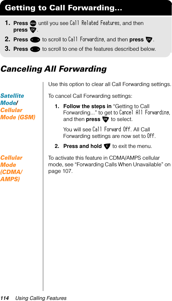 114 Using Calling FeaturesCanceling All ForwardingUse this option to clear all Call Forwarding settings.Satellite Mode/Cellular Mode (GSM)To cancel Call Forwarding settings:1. Follow the steps in “Getting to Call Forwarding...” to get to Cancel All Forwarding, and then press O to select.You will see Call Forward Off. All Call Forwarding settings are now set to Off.2. Press and hold C to exit the menu.Cellular Mode (CDMA/AMPS)To activate this feature in CDMA/AMPS cellular mode, see “Forwarding Calls When Unavailable” on page 107.Getting to Call Forwarding...1. Press M until you see Call Related Features, and then press O.2. Press &lt; to scroll to Call Forwarding, and then press O.3. Press &lt; to scroll to one of the features described below.