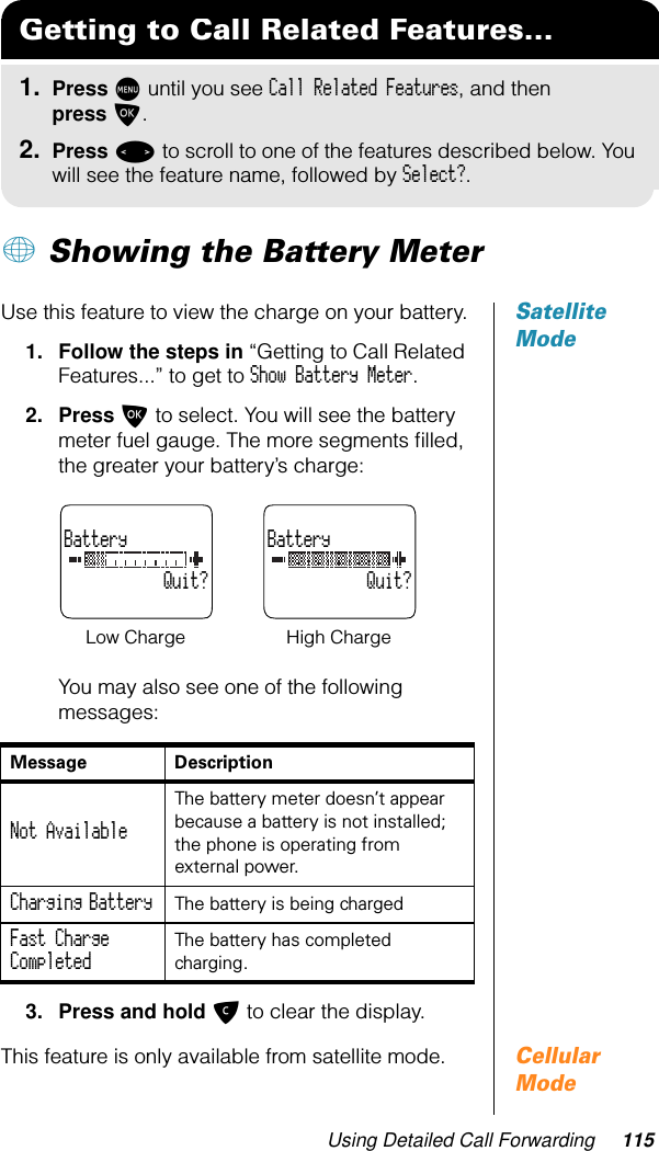 Using Detailed Call Forwarding 115+ Showing the Battery MeterSatellite ModeUse this feature to view the charge on your battery.1. Follow the steps in “Getting to Call Related Features...” to get to Show Battery Meter.2. Press O to select. You will see the battery meter fuel gauge. The more segments ﬁlled, the greater your battery’s charge:You may also see one of the following messages:3. Press and hold C to clear the display.Cellular ModeThis feature is only available from satellite mode.Getting to Call Related Features...1. Press M until you see Call Related Features, and then press O.2. Press &lt; to scroll to one of the features described below. You will see the feature name, followed by Select?.Message DescriptionNot Available The battery meter doesn’t appear because a battery is not installed; the phone is operating from external power.Charging Battery The battery is being chargedFast Charge Completed The battery has completed charging. Battery           Quit?Battery           Quit?Low Charge High Charge