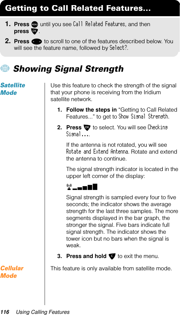 116 Using Calling Features+ Showing Signal StrengthSatellite ModeUse this feature to check the strength of the signal that your phone is receiving from the Iridium satellite network.1. Follow the steps in “Getting to Call Related Features...” to get to Show Signal Strength.2. Press O to select. You will see Checking Signal....If the antenna is not rotated, you will see Rotate and Extend Antenna. Rotate and extend the antenna to continue.The signal strength indicator is located in the upper left corner of the display:rx  Signal strength is sampled every four to ﬁve seconds; the indicator shows the average strength for the last three samples. The more segments displayed in the bar graph, the stronger the signal. Five bars indicate full signal strength. The indicator shows the tower icon but no bars when the signal is weak.3. Press and hold C to exit the menu.Cellular ModeThis feature is only available from satellite mode.Getting to Call Related Features...1. Press M until you see Call Related Features, and then press O.2. Press &lt; to scroll to one of the features described below. You will see the feature name, followed by Select?.