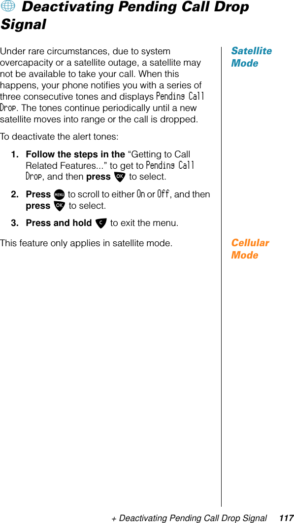 + Deactivating Pending Call Drop Signal 117+ Deactivating Pending Call Drop SignalSatellite ModeUnder rare circumstances, due to system overcapacity or a satellite outage, a satellite may not be available to take your call. When this happens, your phone notiﬁes you with a series of three consecutive tones and displays Pending Call Drop. The tones continue periodically until a new satellite moves into range or the call is dropped.To deactivate the alert tones:1. Follow the steps in the “Getting to Call Related Features...” to get to Pending Call Drop, and then press O to select.2. Press M to scroll to either On or Off, and then press O to select.3. Press and hold C to exit the menu.Cellular ModeThis feature only applies in satellite mode.