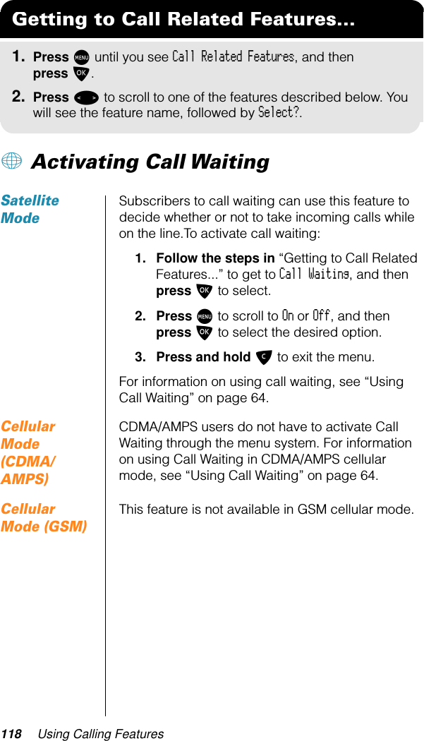 118 Using Calling Features+ Activating Call WaitingSatellite ModeSubscribers to call waiting can use this feature to decide whether or not to take incoming calls while on the line.To activate call waiting:1. Follow the steps in “Getting to Call Related Features...” to get to Call Waiting, and then press O to select.2. Press M to scroll to On or Off, and then press O to select the desired option.3. Press and hold C to exit the menu.For information on using call waiting, see “Using Call Waiting” on page 64.Cellular Mode (CDMA/AMPS)CDMA/AMPS users do not have to activate Call Waiting through the menu system. For information on using Call Waiting in CDMA/AMPS cellular mode, see “Using Call Waiting” on page 64.Cellular Mode (GSM)This feature is not available in GSM cellular mode.Getting to Call Related Features...1. Press M until you see Call Related Features, and then press O.2. Press &lt; to scroll to one of the features described below. You will see the feature name, followed by Select?.