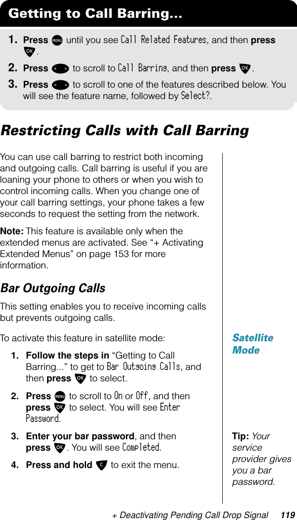 + Deactivating Pending Call Drop Signal 119Restricting Calls with Call BarringYou can use call barring to restrict both incoming and outgoing calls. Call barring is useful if you are loaning your phone to others or when you wish to control incoming calls. When you change one of your call barring settings, your phone takes a few seconds to request the setting from the network.Note: This feature is available only when the extended menus are activated. See “+ Activating Extended Menus” on page 153 for more information.Bar Outgoing CallsThis setting enables you to receive incoming calls but prevents outgoing calls.Satellite ModeTo activate this feature in satellite mode:1. Follow the steps in “Getting to Call Barring...” to get to Bar Outgoing Calls, and then press O to select.2. Press M to scroll to On or Off, and then press O to select. You will see Enter Password.Tip: Your service provider gives you a bar password.3. Enter your bar password, and then press O. You will see Completed.4. Press and hold C to exit the menu.Getting to Call Barring...1. Press M until you see Call Related Features, and then press O.2. Press &lt; to scroll to Call Barring, and then press O.3. Press &lt; to scroll to one of the features described below. You will see the feature name, followed by Select?.