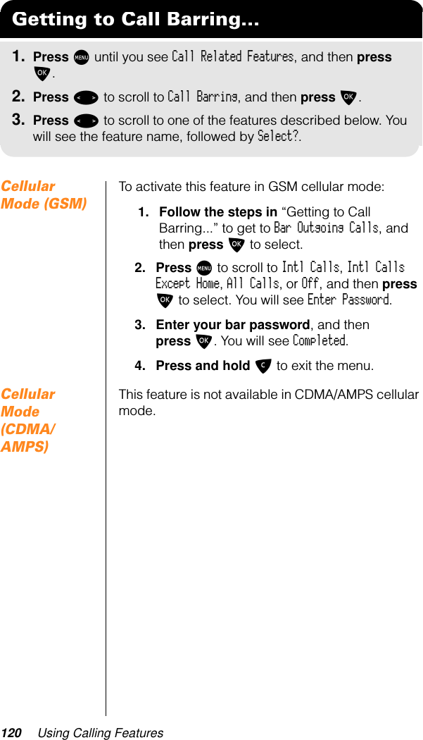 120 Using Calling FeaturesCellular Mode (GSM)To activate this feature in GSM cellular mode:1. Follow the steps in “Getting to Call Barring...” to get to Bar Outgoing Calls, and then press O to select.2. Press M to scroll to Intl Calls, Intl Calls Except Home, All Calls, or Off, and then press O to select. You will see Enter Password.3. Enter your bar password, and then press O. You will see Completed.4. Press and hold C to exit the menu.Cellular Mode (CDMA/AMPS)This feature is not available in CDMA/AMPS cellular mode.Getting to Call Barring...1. Press M until you see Call Related Features, and then press O.2. Press &lt; to scroll to Call Barring, and then press O.3. Press &lt; to scroll to one of the features described below. You will see the feature name, followed by Select?.